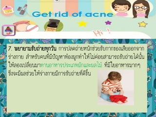 7. พยายามขับถ่ายทุกวัน การปลดถ่ายหนักช่วยขับกากของเสียออกจาก
ร่างกาย สาหรับคนที่มีปัญหาท้องผูกทาให้ไม่ค่อยสามารถขับถ่ายได้นั้น
ให้ลองเปลี่ยนมาทานอาหารประเภทผักและผลไม้ ที่มีใยอาหารมากๆ
ซึ่งจะมีผลช่วยให้ร่างกายมีการขับถ่ายที่ดีขึ้น
menu
 