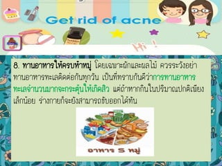 8. ทานอาหารให้ครบห้าหมู่ โดยเฉพาะผักและผลไม้ ควรระวังอย่า
ทานอาหารทะเลติดต่อกันทุกวัน เป็นที่ทราบกันดีว่าการทานอาหาร
ทะเลจานวนมากจะกระตุ้นให้เกิดสิว แต่ถ้าหากกินในปริมาณปกติเพียง
เล็กน้อย ร่างกายก็จะยังสามารถขับออกได้ทัน
menu
 