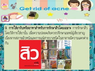 9. การใช้ยากินหรือยาทาสาหรับการรักษาสิวโดยเฉพาะ การรักษาสิว
โดยวิธีการใช้ยานั้น เพื่อความปลอดภัยควรปรึกษาแพทย์ผู้เชี่ยวชาญ
เนื่องจากสภาพผิวหนังและการแพ้สารบางชนิดในยาอาจมีความแตกต่าง
กัน
menu
 