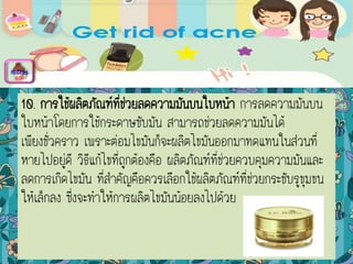 10. การใช้ผลิตภัณฑ์ที่ช่วยลดความมันบนใบหน้า การลดความมันบน
ใบหน้าโดยการใช้กระดาษซับมัน สามารถช่วยลดความมันได้
เพียงชั่วคราว เพราะต่อมไขมันก็จะผลิตไขมันออกมาทดแทนในส่วนที่
หายไปอยู่ดี วิธีแก้ไขที่ถูกต้องคือ ผลิตภัณฑ์ที่ช่วยควบคุมความมันและ
ลดการเกิดไขมัน ที่สาคัญคือควรเลือกใช้ผลิตภัณฑ์ที่ช่วยกระชับรูขุมขน
ให้เล็กลง ซึ่งจะทาให้การผลิตไขมันน้อยลงไปด้วย
menu
 