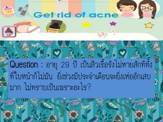 Question : อายุ 29 ปี เป็นสิวเรื้อรังไม่หายสักทีทั้ง
ที่ใบหน้าก็ไม่มัน ยิ่งช่วงมีประจาเดือนจะยิ่งเห่ออักเสบ
มาก ไม่ทราบเป็นเพราะอะไร?
menu
 