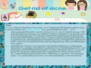 Answer :
สิว (Acne) เป็นปัญหากวนใจที่พบได้บ่อยมากโดยเฉพาะในวัยรุ่น เกิดจากการที่รุขุมขนอุดตันทาให้น้ามันซึ่งผลิตจากต่อมไขมันระบายออกสู่
ภายนอกไม่ทัน เกิดสิวอุดตัน เรียกว่า คอมิโดน (Comedone) ตามมา รูขุมขนเหล่านี้จะอุดตันได้เพราะปัจจัย 2 ข้อ คือ
1. ทางเปิดของรูขุมขนอุดตันทั้งๆที่ต่อมไขมันทางานตามปกติ พบได้จากแรงกระทา เช่น การนวด ขัด หรือสครับผิวอย่างรุนแรง ทาให้ขี้
ไคลชั้นบนมีการเคลื่อนไปอุดตามท่อของรูขุมขน นอกจากนี้ยังพบได้จากสารเคมีจาพวกน้ามันเครื่องสาอาง เช่น ครีมบารุงผิว ครีมรอง
พื้น มีการไหลย้อยไปอุดตามท่อรูขุมขน การทาครีมรองพื้นเป็นประจาหรือใช้ครีมบารุงผิวที่มีส่วนผสมของน้ามันจึงมักเกิดสิวได้ง่าย
สุดท้ายคือพระเจ้าลงโทษให้ใบหน้ามีขนอ่อนๆอุดอยู่ตามรูขุมขน ทาให้รูขุมขนขนาดปกติเมื่อถูกเส้นขนอ่อนๆเหล่านี้เบียดอยู่ก็จะทาให้
ขนาดรูขุมขนยิ่งเล็กลงไปอีก เมื่อต่อมไขมันผลิตน้ามันออกมาจึงมักอุดตันตามรูขุมขนได้ง่าย เกิดเป็นคอมิโดนให้เห็น ลองสังเกตดูใครที่มี
สิวเรื้อรัง หากสังเกตใบหน้าบริเวณที่เป็นสิวเรื้อรังใกล้ๆมักพบขนเล็กๆอุดตามรูขุมขนเต็มไปหมด ซึ่งเชื่อว่าคนเหล่านี้มีฮอร์โมนเพศชาย
ในร่างกายสูงผิดปกติ
2. ต่อมไขมันผลิตน้ามันมากเกินไปจนระบายออกทางรูขุมขนไม่ทัน ปัจจัยกระตุ้นให้ต่อมไขมันผลิตน้ามันมากกว่าปกติคืออุณหภูมิและ
ฮอร์โมนเพศในร่างกาย...อุณหภูมิยิ่งสูง ต่อมไขมันจะยิ่งทางานเยอะผลิตน้ามันออกมาเยอะ สิวจึงเป็นโรคเมืองร้อนอย่างบ้านเรา และยิ่ง
เห่อในช่วงฤดูร้อน ฮอร์โมนที่ทาให้เกิดสิวได้ง่ายคือฮอร์โมนเพศชาย (Androgen) หรือฮอร์โมนโปรเจสเทอโรน (Progesterone)
ซึ่งกระตุ้นการทางานของต่อมไขมัน คนที่มีฮอร์โมนเพศชายในร่างกายสูงจึงมักมีใบหน้ามัน เป็นสิวง่าย มีขนดกตามใบหน้าและ
ลาตัว สาหรับฮอร์โมนโปรเจสเทอโรนพบได้ขณะมีประจาเดือน ทาให้เกิดสิวบริเวณคาง ด้านข้างใบหน้า หัวคิ้ว มีลักษณะเป็นตุ่ม
แดงเพียง 2-10 จุด พบได้แทบทุกเดือนและสามารถหายเอง นอกจากนี้ยังพบออร์โมนชนิดนี้ได้จากการรับประทานยาคุมกาเนิด
menu
 