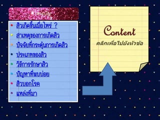 • สิวเกิดขึ้นเมื่อไหร่ ?
• สาเหตุของการเกิดสิว
• ปัจจัยที่กระตุ้นการเกิดสิว
• ประเภทของสิว
• วิธีการรักษาสิว
• ปัญหาที่พบบ่อย
• สิวบอกโรค
• แหล่งที่มา
Content
คลิกเพื่อไปยังหัวข้อ
สารบัญ
 