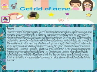 Answer :
เริ่มจากการป้องกันไม่ให้รูขุมขนอุดตัน โดยการไม่ล้างหรือเช็ดหน้าแบบถูไปมา ควรใช้วิธีล้างและซับหน้า
เบาๆแทน และไม่ควรล้างหน้าเกิน 4 ครั้งต่อวัน เพราะเป็นการรบกวนผิวมากเกินไป นอกจากนี้ควร
หลีกเลี่ยงผลิตภัณฑ์ที่มีน้ามันเป็นส่วนผสม ควรใช้ผลิตภัณฑ์ประเภท Oil Free แทน ไม่ใช้ครีมรองพื้น
โดยไม่จาเป็น นอกจากนี้ควรป้องกันสาเหตุที่ทาให้ต่อมไขมันทางานมากกว่าปกติทั่วไป เช่น การอยู่ในที่
ที่มีอากาศร้อนอบอ้าวเป็นเวลานานๆ หลีกเลี่ยงการรับประทานยาคุมกาเนิดหรือฮอร์โมนบ้างชนิดโดยไม่
จาเป็น แต่หากป้องกันแล้วสิวที่มีอยู่ยังไม่มีทีท่าว่าจะดีขึ้น ก็ควรรักษาไปพร้อมๆกันโดยทายาเบนซอยล์
เปอร์ออกไซด์ (Benzoyl Peroxide) เข้มข้น 5% ทาทิ้งไว้ทั่วใบหน้า 5-10 นาทีเพื่อเปิดรูอุดตันก่อน
ล้างหน้า ตามด้วยการแต้มคลินดาไมซินโลชั่น (1% Clindamycin Lotion) เพื่อฆ่าเชื้อแบคทีเรียซึ่ง
ก่อให้เกิดสิวอักเสบ จะทาให้สิวที่มีอยู่เดิมหายได้เร็วขึ้น ซึ่งยาเหล่านี้สามารถหาซื้อได้ตามร้านขายยา
ทั่วไป หากยังไม่ดีขึ้น ควรพบแพทย์เพื่อรับประทานยาร่วมด้วย...เพียงเท่านี้เรื่องสิวก็จะเป็นเรื่องขี้ปะติ๋ว
ในพริบตา
menu
 