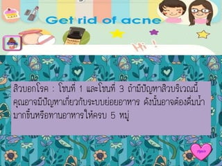 สิวบอกโรค : โซนที่ 1 และโซนที่ 3 ถ้ามีปัญหาสิวบริเวณนี้
คุณอาจมีปัญหาเกี่ยวกับระบบย่อยอาหาร ดังนั้นอาจต้องดื่มน้า
มากขึ้นหรือทานอาหารให้ครบ 5 หมู่
menu
Again
 