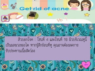 สิวบอกโรค : โซนที่ 4 และโซนที่ 10 ผิวบริเวณหูนี้
เป็นผลพวงของไต หากรู้สึกร้อนที่หู คุณอาจต้องลดการ
รับประทานเนื้อสัตว์ลง
menu
Again
 