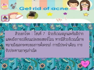 สิวบอกโรค : โซนที่ 7 ผิวบริเวณจมูกและริมฝีปาก
แสดงถึงการเปลี่ยนแปลงของฮอร์โมน หากมีสิวบริเวณนี้อาจ
หมายถึงผลกระทบของการตั้งครรภ์ การมีประจาเดือน การ
รับประทานยาคุมกาเนิด
menu
Again
 
