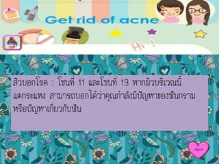 สิวบอกโรค : โซนที่ 11 และโซนที่ 13 หากผิวบริเวณนี้
แตกระแหง สามารถบอกได้ว่าคุณกาลังมีปัญหาของฟันกราม
หรือปัญหาเกี่ยวกับฟัน
menu
Again
 