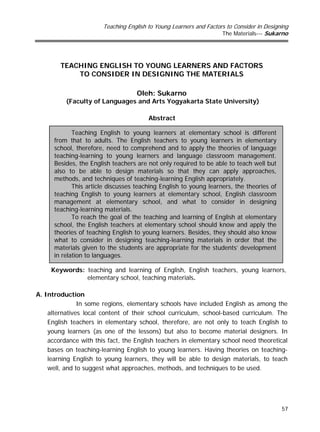 Teaching English to Young Learners and Factors to Consider in Designing
The Materials--- Sukarno
57
TEACHING ENGLISH TO YOUNG LEARNERS AND FACTORS
TO CONSIDER IN DESIGNING THE MATERIALS
Oleh: Sukarno
(Faculty of Languages and Arts Yogyakarta State University)
Abstract
Keywords: teaching and learning of English, English teachers, young learners,
elementary school, teaching materials.
A. Introduction
In some regions, elementary schools have included English as among the
alternatives local content of their school curriculum, school-based curriculum. The
English teachers in elementary school, therefore, are not only to teach English to
young learners (as one of the lessons) but also to become material designers. In
accordance with this fact, the English teachers in elementary school need theoretical
bases on teaching-learning English to young learners. Having theories on teaching-
learning English to young learners, they will be able to design materials, to teach
well, and to suggest what approaches, methods, and techniques to be used.
Teaching English to young learners at elementary school is different
from that to adults. The English teachers to young learners in elementary
school, therefore, need to comprehend and to apply the theories of language
teaching-learning to young learners and language classroom management.
Besides, the English teachers are not only required to be able to teach well but
also to be able to design materials so that they can apply approaches,
methods, and techniques of teaching-learning English appropriately.
This article discusses teaching English to young learners, the theories of
teaching English to young learners at elementary school, English classroom
management at elementary school, and what to consider in designing
teaching-learning materials.
To reach the goal of the teaching and learning of English at elementary
school, the English teachers at elementary school should know and apply the
theories of teaching English to young learners. Besides, they should also know
what to consider in designing teaching-learning materials in order that the
materials given to the students are appropriate for the students’ development
in relation to languages.
 