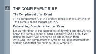 THE COMPLEMENT RULE
The Complement of an Event
› The complement A′ of the event A consists of all elements of
the sample space that are not in A.
Determining Complements of an Event
Let us refer back to the experiment of throwing one die. As you
know, the sample space of a fair die is S={1,2,3,4,5,6}. If we
define the event A as observing an odd number, then
A={1,3,5}. The complement of A will be all the elements of the
sample space that are not in A. Thus, A′={2,4,6}.
 