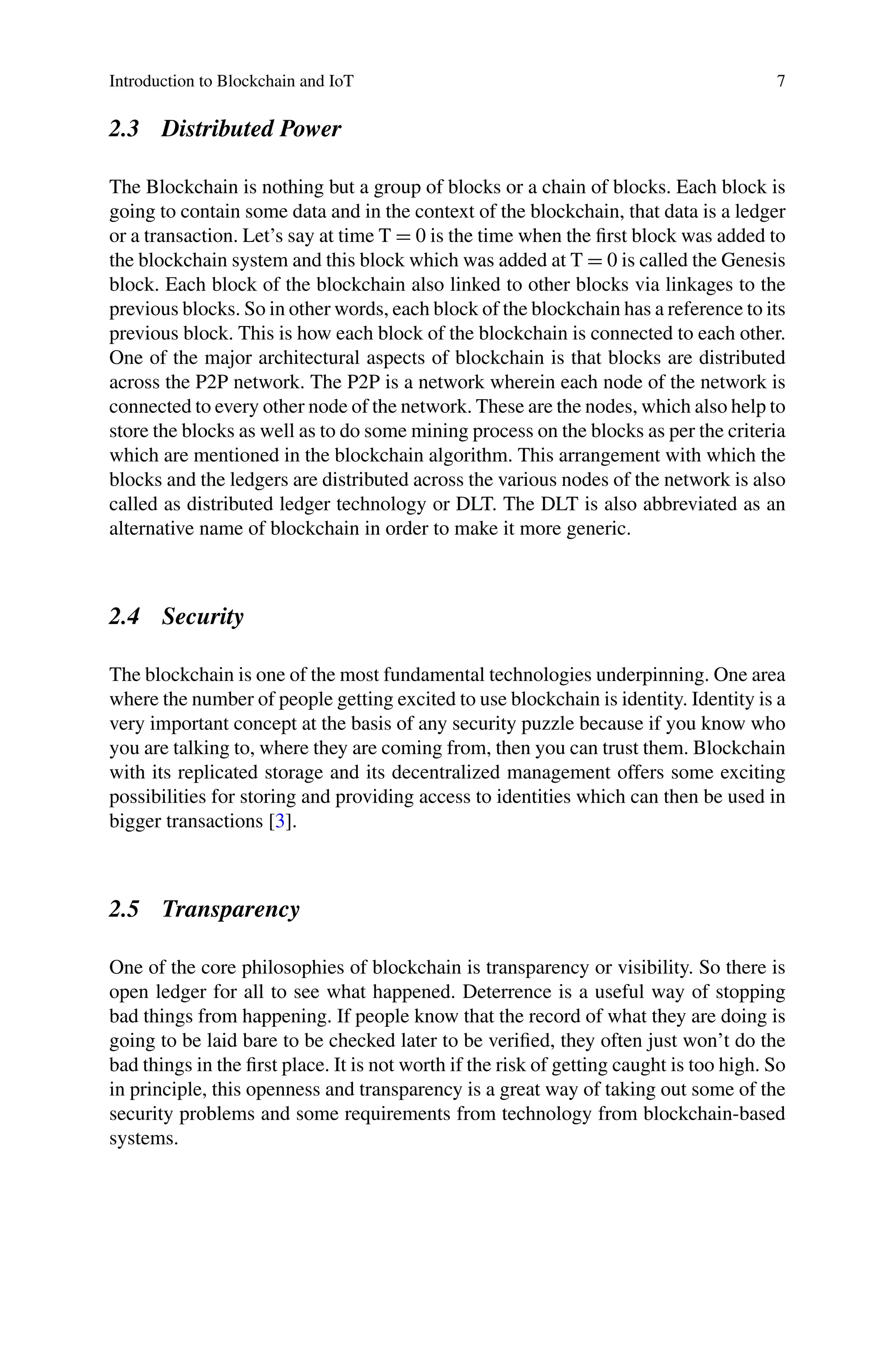 Introduction to Blockchain and IoT 7
2.3 Distributed Power
The Blockchain is nothing but a group of blocks or a chain of blocks. Each block is
going to contain some data and in the context of the blockchain, that data is a ledger
or a transaction. Let’s say at time T = 0 is the time when the first block was added to
the blockchain system and this block which was added at T = 0 is called the Genesis
block. Each block of the blockchain also linked to other blocks via linkages to the
previous blocks. So in other words, each block of the blockchain has a reference to its
previous block. This is how each block of the blockchain is connected to each other.
One of the major architectural aspects of blockchain is that blocks are distributed
across the P2P network. The P2P is a network wherein each node of the network is
connected to every other node of the network. These are the nodes, which also help to
store the blocks as well as to do some mining process on the blocks as per the criteria
which are mentioned in the blockchain algorithm. This arrangement with which the
blocks and the ledgers are distributed across the various nodes of the network is also
called as distributed ledger technology or DLT. The DLT is also abbreviated as an
alternative name of blockchain in order to make it more generic.
2.4 Security
The blockchain is one of the most fundamental technologies underpinning. One area
where the number of people getting excited to use blockchain is identity. Identity is a
very important concept at the basis of any security puzzle because if you know who
you are talking to, where they are coming from, then you can trust them. Blockchain
with its replicated storage and its decentralized management offers some exciting
possibilities for storing and providing access to identities which can then be used in
bigger transactions [3].
2.5 Transparency
One of the core philosophies of blockchain is transparency or visibility. So there is
open ledger for all to see what happened. Deterrence is a useful way of stopping
bad things from happening. If people know that the record of what they are doing is
going to be laid bare to be checked later to be verified, they often just won’t do the
bad things in the first place. It is not worth if the risk of getting caught is too high. So
in principle, this openness and transparency is a great way of taking out some of the
security problems and some requirements from technology from blockchain-based
systems.
 