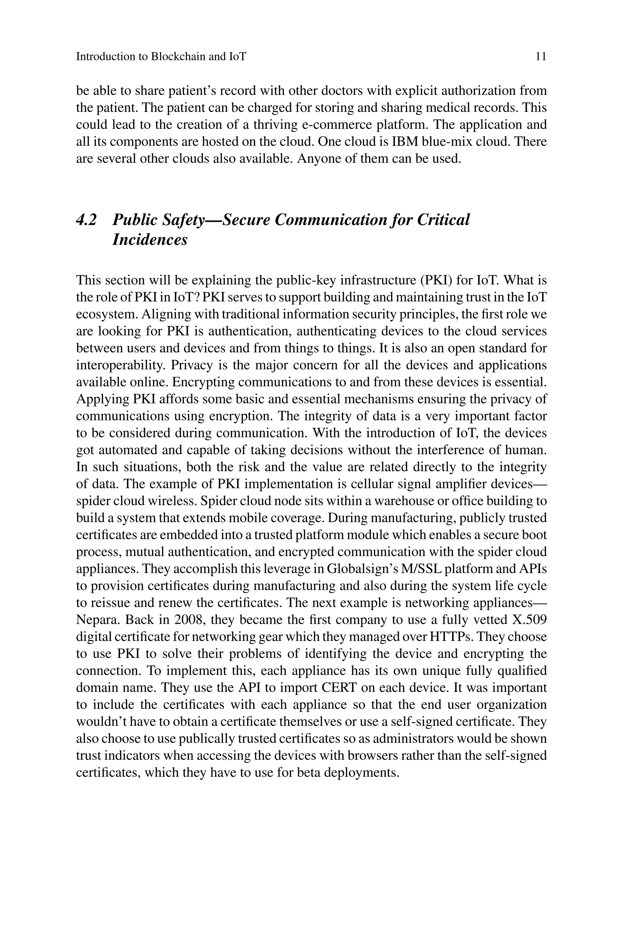 Introduction to Blockchain and IoT 11
be able to share patient’s record with other doctors with explicit authorization from
the patient. The patient can be charged for storing and sharing medical records. This
could lead to the creation of a thriving e-commerce platform. The application and
all its components are hosted on the cloud. One cloud is IBM blue-mix cloud. There
are several other clouds also available. Anyone of them can be used.
4.2 Public Safety—Secure Communication for Critical
Incidences
This section will be explaining the public-key infrastructure (PKI) for IoT. What is
the role of PKI in IoT? PKI serves to support building and maintaining trust in the IoT
ecosystem. Aligning with traditional information security principles, the first role we
are looking for PKI is authentication, authenticating devices to the cloud services
between users and devices and from things to things. It is also an open standard for
interoperability. Privacy is the major concern for all the devices and applications
available online. Encrypting communications to and from these devices is essential.
Applying PKI affords some basic and essential mechanisms ensuring the privacy of
communications using encryption. The integrity of data is a very important factor
to be considered during communication. With the introduction of IoT, the devices
got automated and capable of taking decisions without the interference of human.
In such situations, both the risk and the value are related directly to the integrity
of data. The example of PKI implementation is cellular signal amplifier devices—
spider cloud wireless. Spider cloud node sits within a warehouse or office building to
build a system that extends mobile coverage. During manufacturing, publicly trusted
certificates are embedded into a trusted platform module which enables a secure boot
process, mutual authentication, and encrypted communication with the spider cloud
appliances. They accomplish this leverage in Globalsign’s M/SSL platform and APIs
to provision certificates during manufacturing and also during the system life cycle
to reissue and renew the certificates. The next example is networking appliances—
Nepara. Back in 2008, they became the first company to use a fully vetted X.509
digital certificate for networking gear which they managed over HTTPs. They choose
to use PKI to solve their problems of identifying the device and encrypting the
connection. To implement this, each appliance has its own unique fully qualified
domain name. They use the API to import CERT on each device. It was important
to include the certificates with each appliance so that the end user organization
wouldn’t have to obtain a certificate themselves or use a self-signed certificate. They
also choose to use publically trusted certificates so as administrators would be shown
trust indicators when accessing the devices with browsers rather than the self-signed
certificates, which they have to use for beta deployments.
 