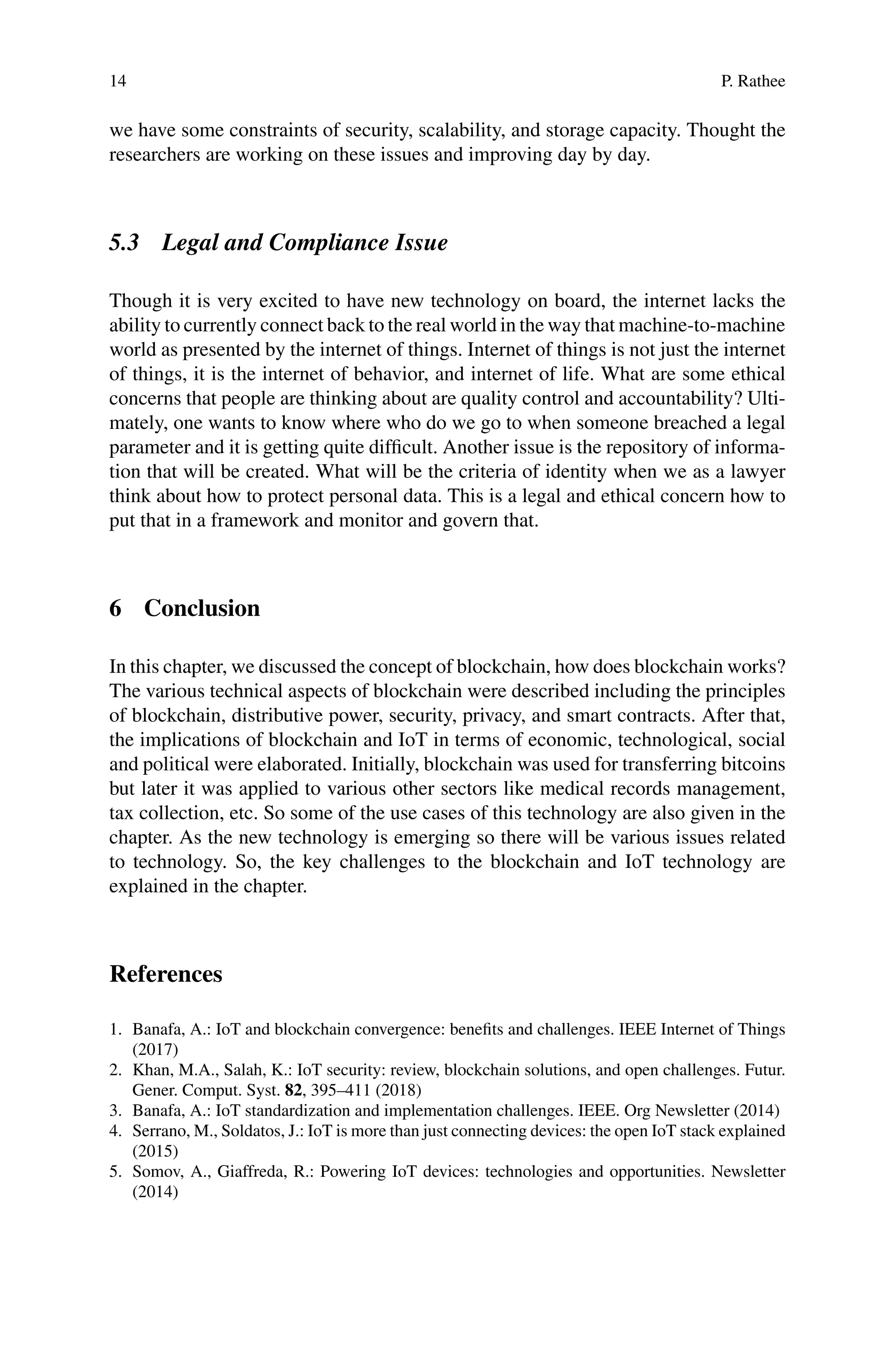 14 P. Rathee
we have some constraints of security, scalability, and storage capacity. Thought the
researchers are working on these issues and improving day by day.
5.3 Legal and Compliance Issue
Though it is very excited to have new technology on board, the internet lacks the
ability to currently connect back to the real world in the way that machine-to-machine
world as presented by the internet of things. Internet of things is not just the internet
of things, it is the internet of behavior, and internet of life. What are some ethical
concerns that people are thinking about are quality control and accountability? Ulti-
mately, one wants to know where who do we go to when someone breached a legal
parameter and it is getting quite difficult. Another issue is the repository of informa-
tion that will be created. What will be the criteria of identity when we as a lawyer
think about how to protect personal data. This is a legal and ethical concern how to
put that in a framework and monitor and govern that.
6 Conclusion
In this chapter, we discussed the concept of blockchain, how does blockchain works?
The various technical aspects of blockchain were described including the principles
of blockchain, distributive power, security, privacy, and smart contracts. After that,
the implications of blockchain and IoT in terms of economic, technological, social
and political were elaborated. Initially, blockchain was used for transferring bitcoins
but later it was applied to various other sectors like medical records management,
tax collection, etc. So some of the use cases of this technology are also given in the
chapter. As the new technology is emerging so there will be various issues related
to technology. So, the key challenges to the blockchain and IoT technology are
explained in the chapter.
References
1. Banafa, A.: IoT and blockchain convergence: benefits and challenges. IEEE Internet of Things
(2017)
2. Khan, M.A., Salah, K.: IoT security: review, blockchain solutions, and open challenges. Futur.
Gener. Comput. Syst. 82, 395–411 (2018)
3. Banafa, A.: IoT standardization and implementation challenges. IEEE. Org Newsletter (2014)
4. Serrano, M., Soldatos, J.: IoT is more than just connecting devices: the open IoT stack explained
(2015)
5. Somov, A., Giaffreda, R.: Powering IoT devices: technologies and opportunities. Newsletter
(2014)
 