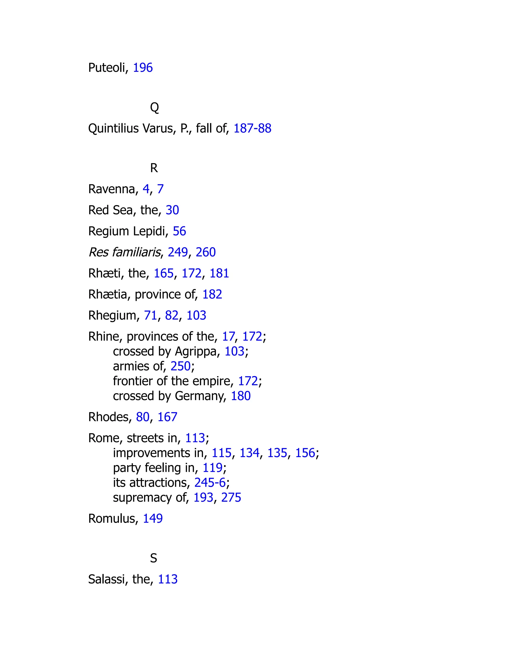 Puteoli, 196
Q
Quintilius Varus, P., fall of, 187-88
R
Ravenna, 4, 7
Red Sea, the, 30
Regium Lepidi, 56
Res familiaris, 249, 260
Rhæti, the, 165, 172, 181
Rhætia, province of, 182
Rhegium, 71, 82, 103
Rhine, provinces of the, 17, 172;
crossed by Agrippa, 103;
armies of, 250;
frontier of the empire, 172;
crossed by Germany, 180
Rhodes, 80, 167
Rome, streets in, 113;
improvements in, 115, 134, 135, 156;
party feeling in, 119;
its attractions, 245-6;
supremacy of, 193, 275
Romulus, 149
S
Salassi, the, 113
 