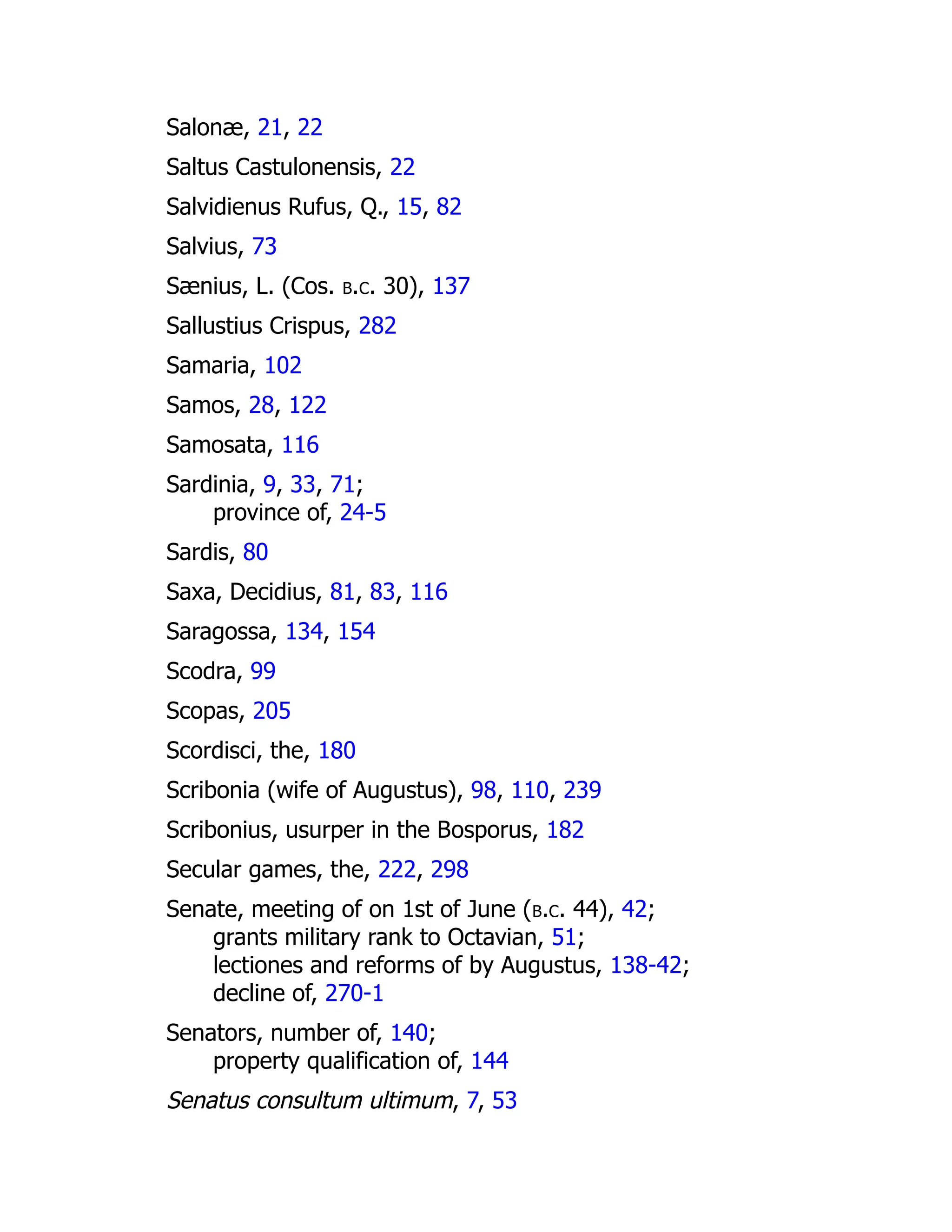 Salonæ, 21, 22
Saltus Castulonensis, 22
Salvidienus Rufus, Q., 15, 82
Salvius, 73
Sænius, L. (Cos. b.c. 30), 137
Sallustius Crispus, 282
Samaria, 102
Samos, 28, 122
Samosata, 116
Sardinia, 9, 33, 71;
province of, 24-5
Sardis, 80
Saxa, Decidius, 81, 83, 116
Saragossa, 134, 154
Scodra, 99
Scopas, 205
Scordisci, the, 180
Scribonia (wife of Augustus), 98, 110, 239
Scribonius, usurper in the Bosporus, 182
Secular games, the, 222, 298
Senate, meeting of on 1st of June (b.c. 44), 42;
grants military rank to Octavian, 51;
lectiones and reforms of by Augustus, 138-42;
decline of, 270-1
Senators, number of, 140;
property qualification of, 144
Senatus consultum ultimum, 7, 53
 
