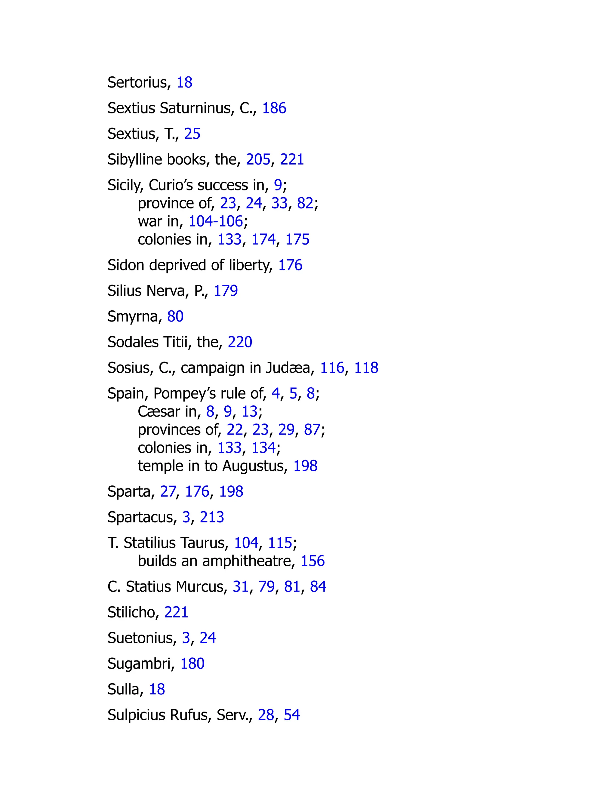 Sertorius, 18
Sextius Saturninus, C., 186
Sextius, T., 25
Sibylline books, the, 205, 221
Sicily, Curio’s success in, 9;
province of, 23, 24, 33, 82;
war in, 104-106;
colonies in, 133, 174, 175
Sidon deprived of liberty, 176
Silius Nerva, P., 179
Smyrna, 80
Sodales Titii, the, 220
Sosius, C., campaign in Judæa, 116, 118
Spain, Pompey’s rule of, 4, 5, 8;
Cæsar in, 8, 9, 13;
provinces of, 22, 23, 29, 87;
colonies in, 133, 134;
temple in to Augustus, 198
Sparta, 27, 176, 198
Spartacus, 3, 213
T. Statilius Taurus, 104, 115;
builds an amphitheatre, 156
C. Statius Murcus, 31, 79, 81, 84
Stilicho, 221
Suetonius, 3, 24
Sugambri, 180
Sulla, 18
Sulpicius Rufus, Serv., 28, 54
 