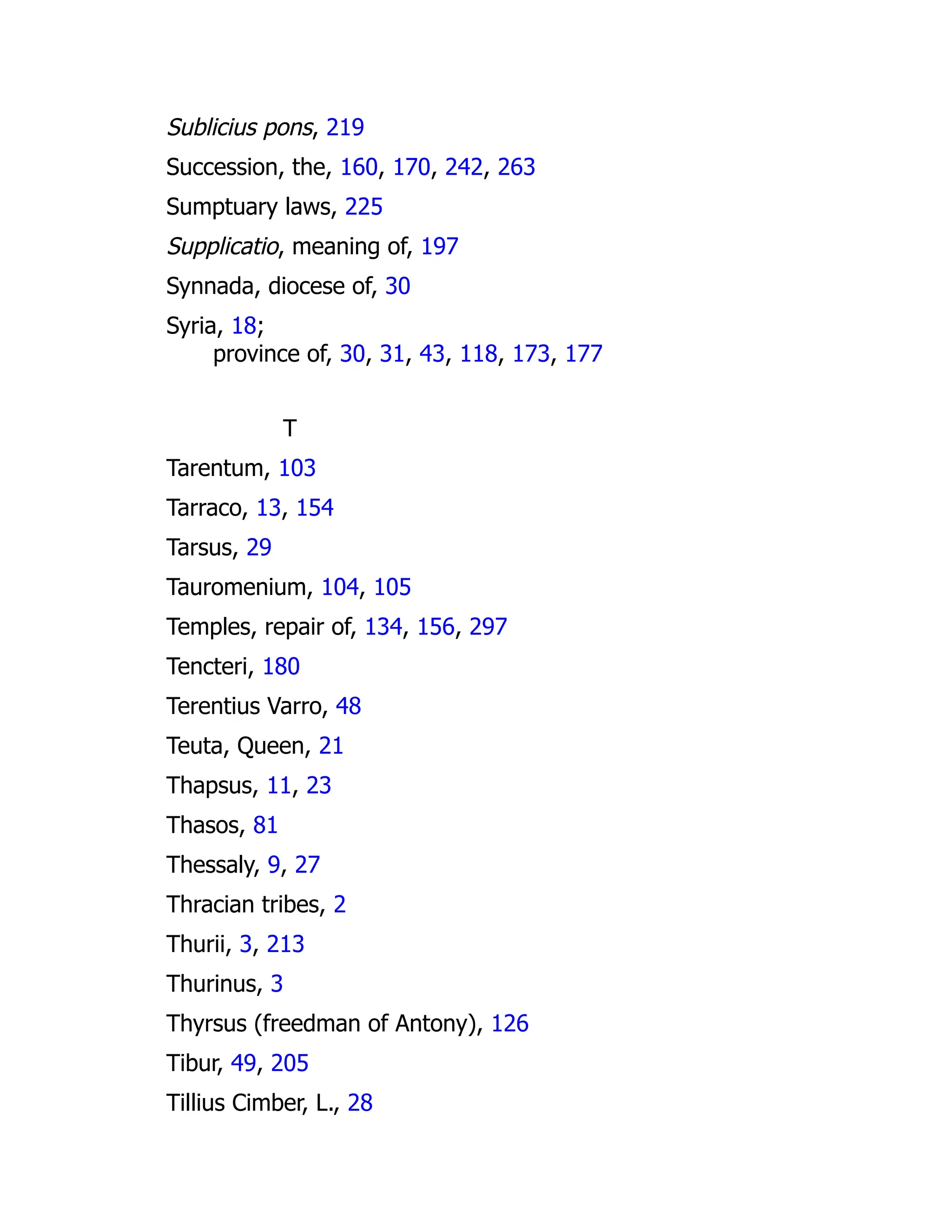 Sublicius pons, 219
Succession, the, 160, 170, 242, 263
Sumptuary laws, 225
Supplicatio, meaning of, 197
Synnada, diocese of, 30
Syria, 18;
province of, 30, 31, 43, 118, 173, 177
T
Tarentum, 103
Tarraco, 13, 154
Tarsus, 29
Tauromenium, 104, 105
Temples, repair of, 134, 156, 297
Tencteri, 180
Terentius Varro, 48
Teuta, Queen, 21
Thapsus, 11, 23
Thasos, 81
Thessaly, 9, 27
Thracian tribes, 2
Thurii, 3, 213
Thurinus, 3
Thyrsus (freedman of Antony), 126
Tibur, 49, 205
Tillius Cimber, L., 28
 