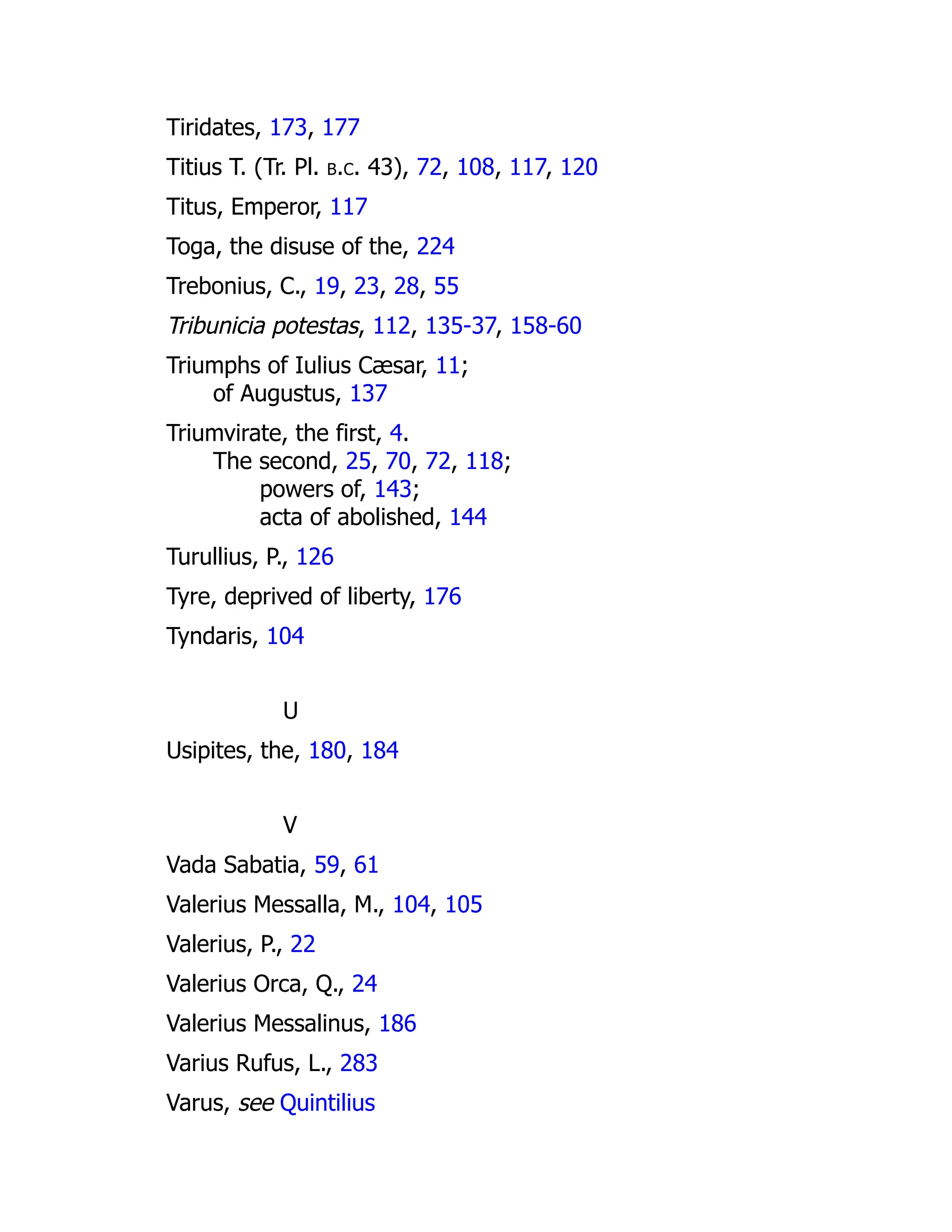 Tiridates, 173, 177
Titius T. (Tr. Pl. b.c. 43), 72, 108, 117, 120
Titus, Emperor, 117
Toga, the disuse of the, 224
Trebonius, C., 19, 23, 28, 55
Tribunicia potestas, 112, 135-37, 158-60
Triumphs of Iulius Cæsar, 11;
of Augustus, 137
Triumvirate, the first, 4.
The second, 25, 70, 72, 118;
powers of, 143;
acta of abolished, 144
Turullius, P., 126
Tyre, deprived of liberty, 176
Tyndaris, 104
U
Usipites, the, 180, 184
V
Vada Sabatia, 59, 61
Valerius Messalla, M., 104, 105
Valerius, P., 22
Valerius Orca, Q., 24
Valerius Messalinus, 186
Varius Rufus, L., 283
Varus, see Quintilius
 
