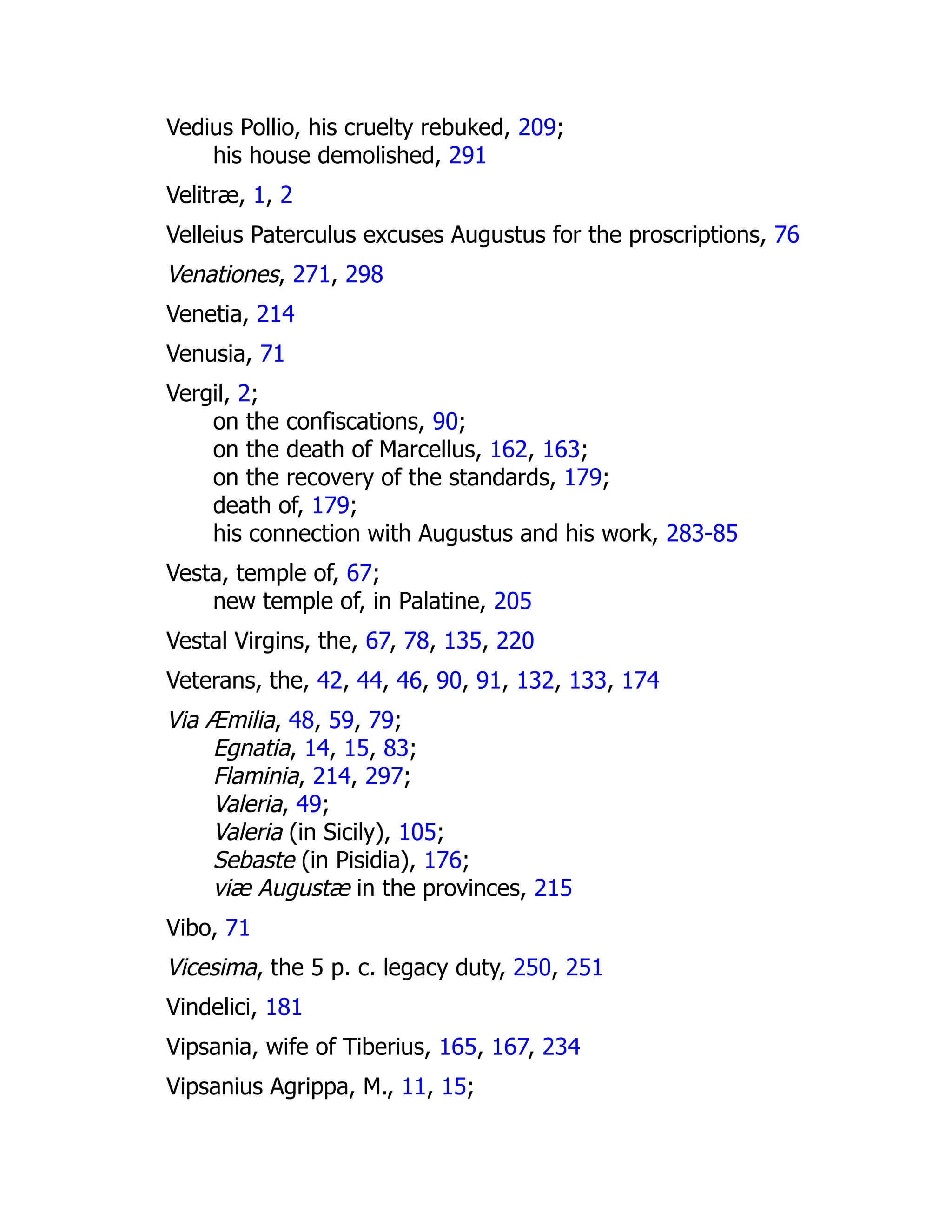 Vedius Pollio, his cruelty rebuked, 209;
his house demolished, 291
Velitræ, 1, 2
Velleius Paterculus excuses Augustus for the proscriptions, 76
Venationes, 271, 298
Venetia, 214
Venusia, 71
Vergil, 2;
on the confiscations, 90;
on the death of Marcellus, 162, 163;
on the recovery of the standards, 179;
death of, 179;
his connection with Augustus and his work, 283-85
Vesta, temple of, 67;
new temple of, in Palatine, 205
Vestal Virgins, the, 67, 78, 135, 220
Veterans, the, 42, 44, 46, 90, 91, 132, 133, 174
Via Æmilia, 48, 59, 79;
Egnatia, 14, 15, 83;
Flaminia, 214, 297;
Valeria, 49;
Valeria (in Sicily), 105;
Sebaste (in Pisidia), 176;
viæ Augustæ in the provinces, 215
Vibo, 71
Vicesima, the 5 p. c. legacy duty, 250, 251
Vindelici, 181
Vipsania, wife of Tiberius, 165, 167, 234
Vipsanius Agrippa, M., 11, 15;
 