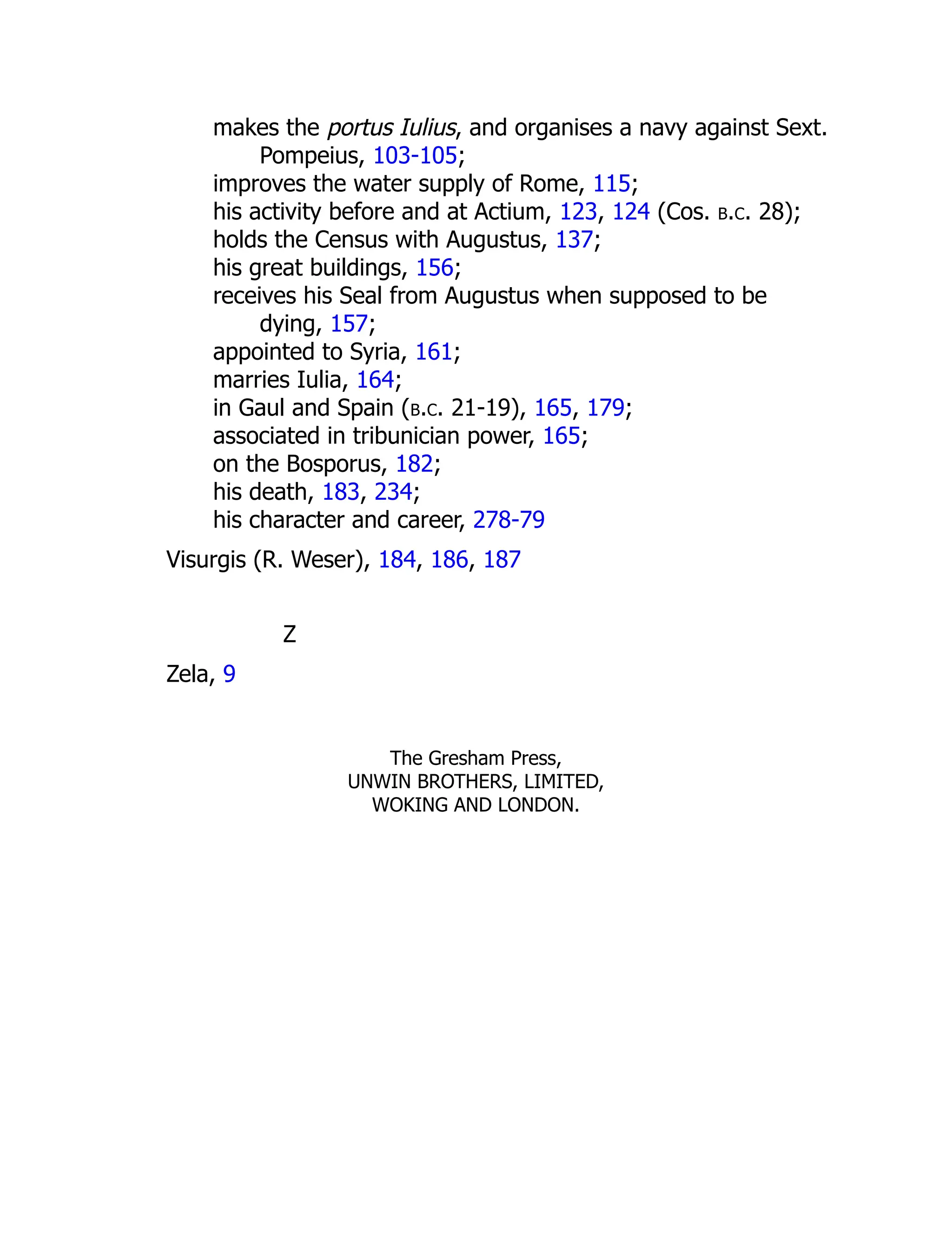 makes the portus Iulius, and organises a navy against Sext.
Pompeius, 103-105;
improves the water supply of Rome, 115;
his activity before and at Actium, 123, 124 (Cos. b.c. 28);
holds the Census with Augustus, 137;
his great buildings, 156;
receives his Seal from Augustus when supposed to be
dying, 157;
appointed to Syria, 161;
marries Iulia, 164;
in Gaul and Spain (b.c. 21-19), 165, 179;
associated in tribunician power, 165;
on the Bosporus, 182;
his death, 183, 234;
his character and career, 278-79
Visurgis (R. Weser), 184, 186, 187
Z
Zela, 9
The Gresham Press,
UNWIN BROTHERS, LIMITED,
WOKING AND LONDON.
 