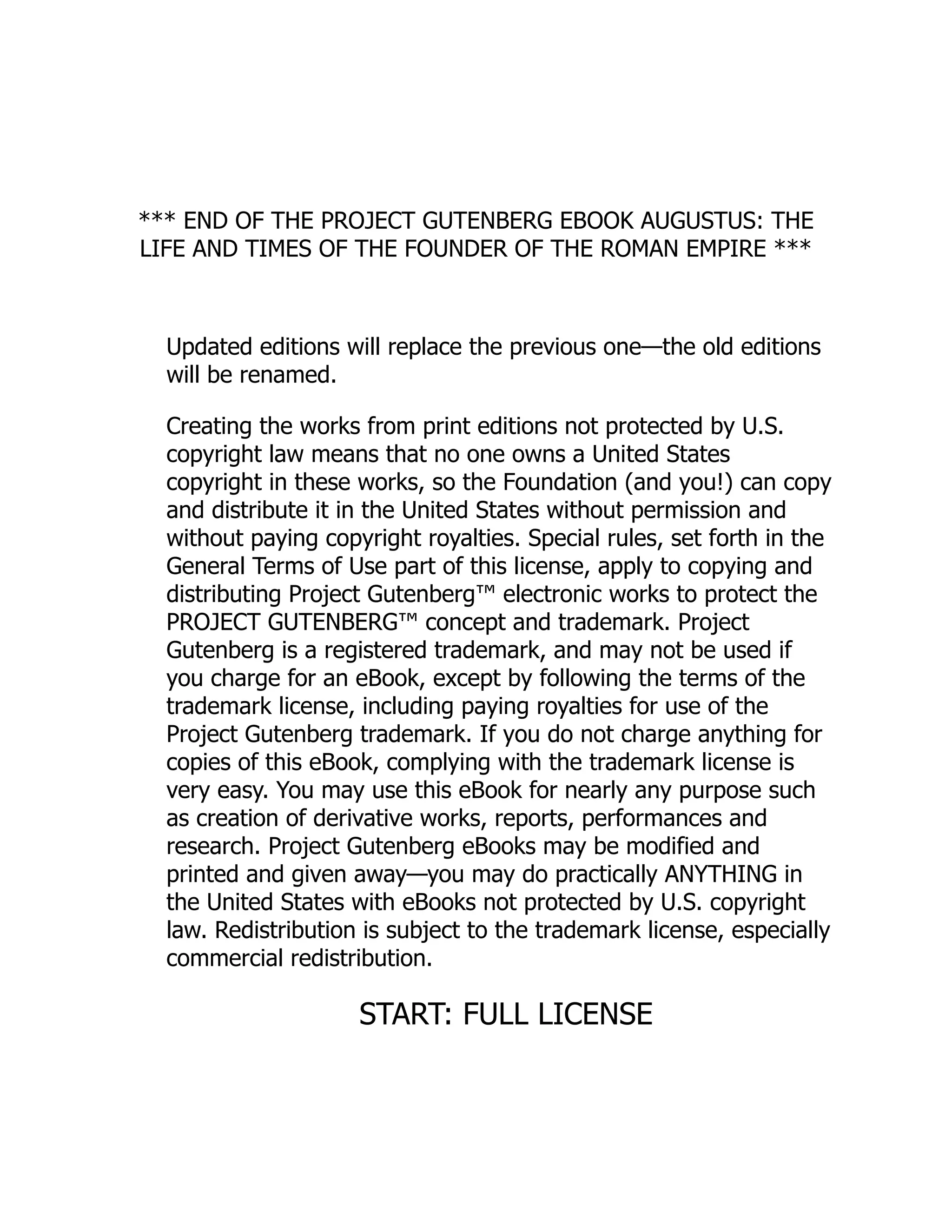 *** END OF THE PROJECT GUTENBERG EBOOK AUGUSTUS: THE
LIFE AND TIMES OF THE FOUNDER OF THE ROMAN EMPIRE ***
Updated editions will replace the previous one—the old editions
will be renamed.
Creating the works from print editions not protected by U.S.
copyright law means that no one owns a United States
copyright in these works, so the Foundation (and you!) can copy
and distribute it in the United States without permission and
without paying copyright royalties. Special rules, set forth in the
General Terms of Use part of this license, apply to copying and
distributing Project Gutenberg™ electronic works to protect the
PROJECT GUTENBERG™ concept and trademark. Project
Gutenberg is a registered trademark, and may not be used if
you charge for an eBook, except by following the terms of the
trademark license, including paying royalties for use of the
Project Gutenberg trademark. If you do not charge anything for
copies of this eBook, complying with the trademark license is
very easy. You may use this eBook for nearly any purpose such
as creation of derivative works, reports, performances and
research. Project Gutenberg eBooks may be modified and
printed and given away—you may do practically ANYTHING in
the United States with eBooks not protected by U.S. copyright
law. Redistribution is subject to the trademark license, especially
commercial redistribution.
START: FULL LICENSE
 