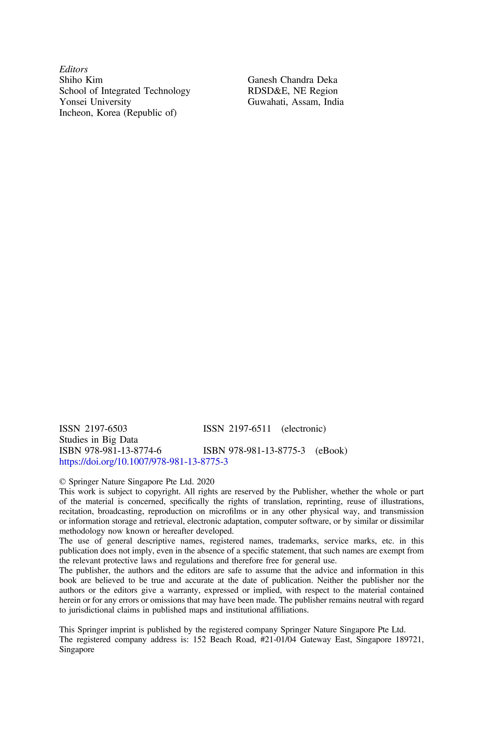 Editors
Shiho Kim
School of Integrated Technology
Yonsei University
Incheon, Korea (Republic of)
Ganesh Chandra Deka
RDSD&E, NE Region
Guwahati, Assam, India
ISSN 2197-6503 ISSN 2197-6511 (electronic)
Studies in Big Data
ISBN 978-981-13-8774-6 ISBN 978-981-13-8775-3 (eBook)
https://doi.org/10.1007/978-981-13-8775-3
© Springer Nature Singapore Pte Ltd. 2020
This work is subject to copyright. All rights are reserved by the Publisher, whether the whole or part
of the material is concerned, speciﬁcally the rights of translation, reprinting, reuse of illustrations,
recitation, broadcasting, reproduction on microﬁlms or in any other physical way, and transmission
or information storage and retrieval, electronic adaptation, computer software, or by similar or dissimilar
methodology now known or hereafter developed.
The use of general descriptive names, registered names, trademarks, service marks, etc. in this
publication does not imply, even in the absence of a speciﬁc statement, that such names are exempt from
the relevant protective laws and regulations and therefore free for general use.
The publisher, the authors and the editors are safe to assume that the advice and information in this
book are believed to be true and accurate at the date of publication. Neither the publisher nor the
authors or the editors give a warranty, expressed or implied, with respect to the material contained
herein or for any errors or omissions that may have been made. The publisher remains neutral with regard
to jurisdictional claims in published maps and institutional afﬁliations.
This Springer imprint is published by the registered company Springer Nature Singapore Pte Ltd.
The registered company address is: 152 Beach Road, #21-01/04 Gateway East, Singapore 189721,
Singapore
 
