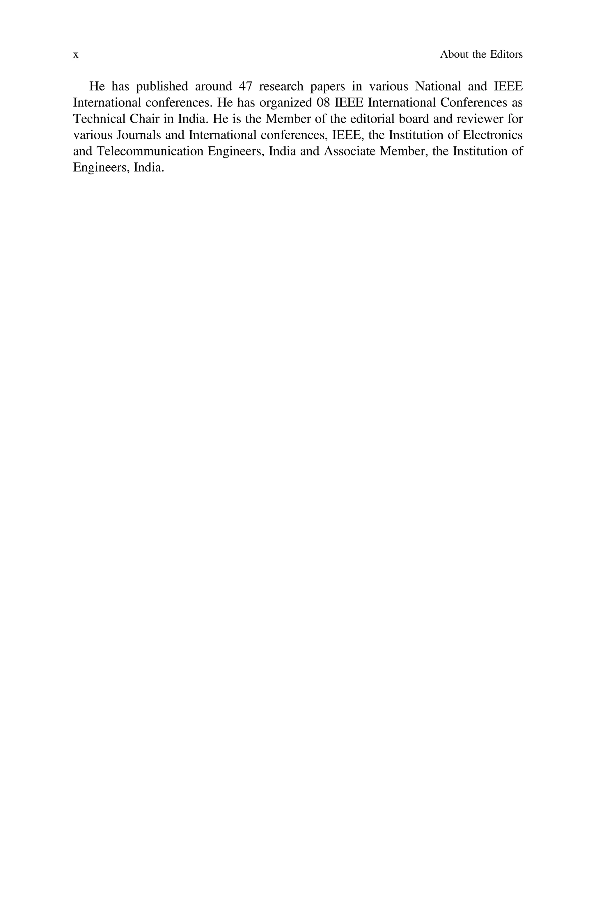 He has published around 47 research papers in various National and IEEE
International conferences. He has organized 08 IEEE International Conferences as
Technical Chair in India. He is the Member of the editorial board and reviewer for
various Journals and International conferences, IEEE, the Institution of Electronics
and Telecommunication Engineers, India and Associate Member, the Institution of
Engineers, India.
x About the Editors
 
