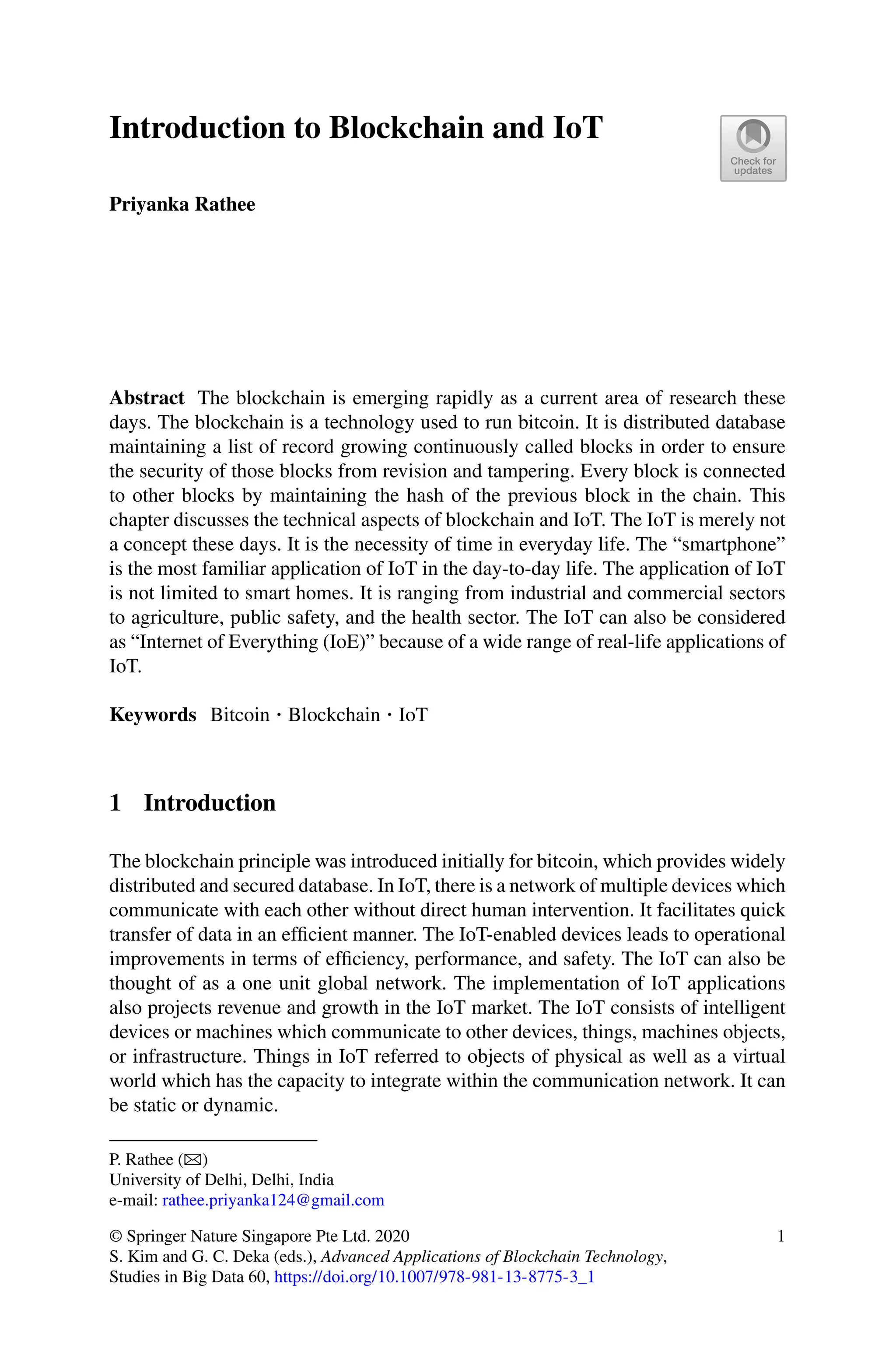 Introduction to Blockchain and IoT
Priyanka Rathee
Abstract The blockchain is emerging rapidly as a current area of research these
days. The blockchain is a technology used to run bitcoin. It is distributed database
maintaining a list of record growing continuously called blocks in order to ensure
the security of those blocks from revision and tampering. Every block is connected
to other blocks by maintaining the hash of the previous block in the chain. This
chapter discusses the technical aspects of blockchain and IoT. The IoT is merely not
a concept these days. It is the necessity of time in everyday life. The “smartphone”
is the most familiar application of IoT in the day-to-day life. The application of IoT
is not limited to smart homes. It is ranging from industrial and commercial sectors
to agriculture, public safety, and the health sector. The IoT can also be considered
as “Internet of Everything (IoE)” because of a wide range of real-life applications of
IoT.
Keywords Bitcoin · Blockchain · IoT
1 Introduction
The blockchain principle was introduced initially for bitcoin, which provides widely
distributed and secured database. In IoT, there is a network of multiple devices which
communicate with each other without direct human intervention. It facilitates quick
transfer of data in an efficient manner. The IoT-enabled devices leads to operational
improvements in terms of efficiency, performance, and safety. The IoT can also be
thought of as a one unit global network. The implementation of IoT applications
also projects revenue and growth in the IoT market. The IoT consists of intelligent
devices or machines which communicate to other devices, things, machines objects,
or infrastructure. Things in IoT referred to objects of physical as well as a virtual
world which has the capacity to integrate within the communication network. It can
be static or dynamic.
P. Rathee (B)
University of Delhi, Delhi, India
e-mail: rathee.priyanka124@gmail.com
© Springer Nature Singapore Pte Ltd. 2020
S. Kim and G. C. Deka (eds.), Advanced Applications of Blockchain Technology,
Studies in Big Data 60, https://doi.org/10.1007/978-981-13-8775-3_1
1
 