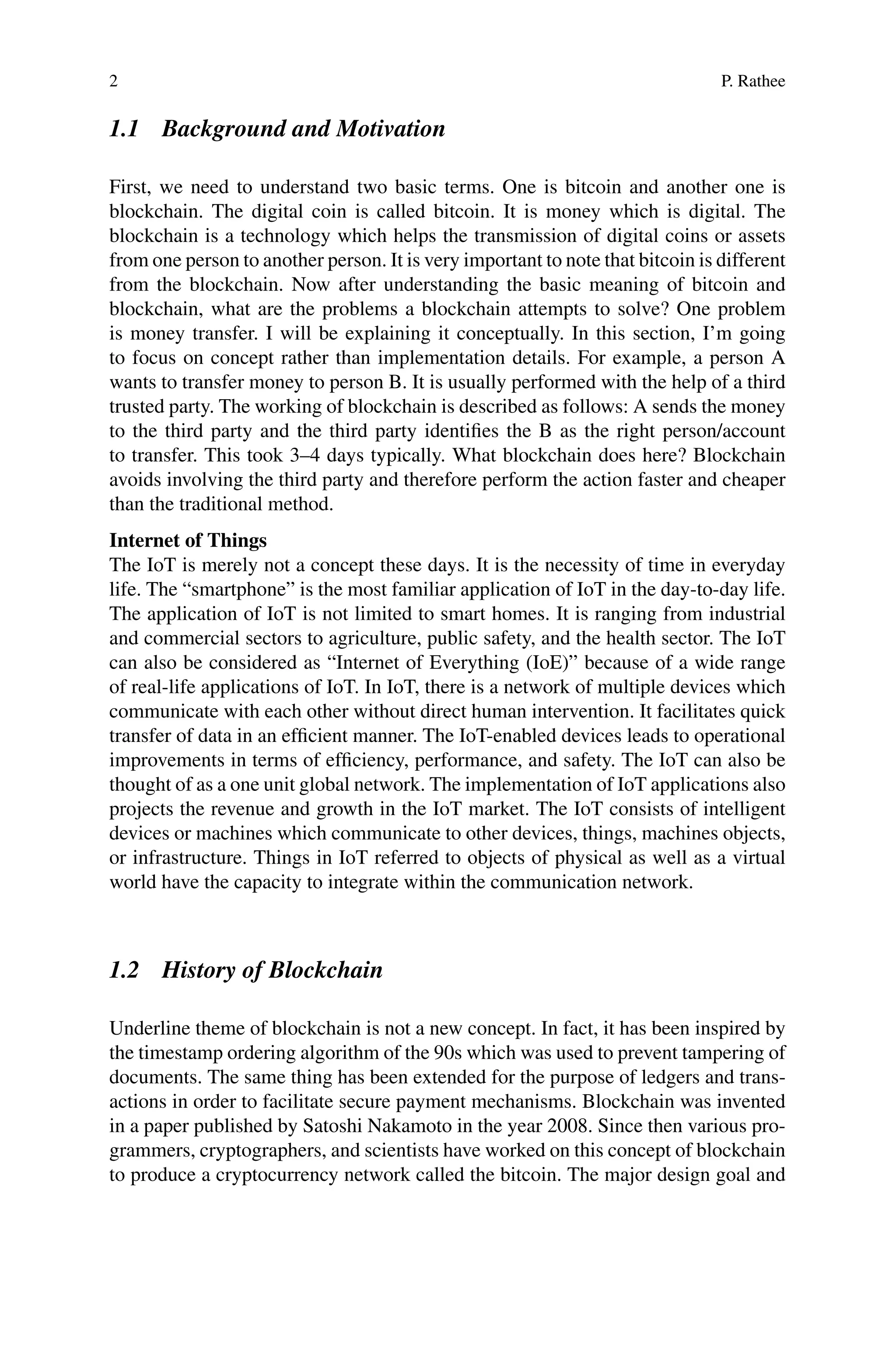 2 P. Rathee
1.1 Background and Motivation
First, we need to understand two basic terms. One is bitcoin and another one is
blockchain. The digital coin is called bitcoin. It is money which is digital. The
blockchain is a technology which helps the transmission of digital coins or assets
from one person to another person. It is very important to note that bitcoin is different
from the blockchain. Now after understanding the basic meaning of bitcoin and
blockchain, what are the problems a blockchain attempts to solve? One problem
is money transfer. I will be explaining it conceptually. In this section, I’m going
to focus on concept rather than implementation details. For example, a person A
wants to transfer money to person B. It is usually performed with the help of a third
trusted party. The working of blockchain is described as follows: A sends the money
to the third party and the third party identifies the B as the right person/account
to transfer. This took 3–4 days typically. What blockchain does here? Blockchain
avoids involving the third party and therefore perform the action faster and cheaper
than the traditional method.
Internet of Things
The IoT is merely not a concept these days. It is the necessity of time in everyday
life. The “smartphone” is the most familiar application of IoT in the day-to-day life.
The application of IoT is not limited to smart homes. It is ranging from industrial
and commercial sectors to agriculture, public safety, and the health sector. The IoT
can also be considered as “Internet of Everything (IoE)” because of a wide range
of real-life applications of IoT. In IoT, there is a network of multiple devices which
communicate with each other without direct human intervention. It facilitates quick
transfer of data in an efficient manner. The IoT-enabled devices leads to operational
improvements in terms of efficiency, performance, and safety. The IoT can also be
thought of as a one unit global network. The implementation of IoT applications also
projects the revenue and growth in the IoT market. The IoT consists of intelligent
devices or machines which communicate to other devices, things, machines objects,
or infrastructure. Things in IoT referred to objects of physical as well as a virtual
world have the capacity to integrate within the communication network.
1.2 History of Blockchain
Underline theme of blockchain is not a new concept. In fact, it has been inspired by
the timestamp ordering algorithm of the 90s which was used to prevent tampering of
documents. The same thing has been extended for the purpose of ledgers and trans-
actions in order to facilitate secure payment mechanisms. Blockchain was invented
in a paper published by Satoshi Nakamoto in the year 2008. Since then various pro-
grammers, cryptographers, and scientists have worked on this concept of blockchain
to produce a cryptocurrency network called the bitcoin. The major design goal and
 