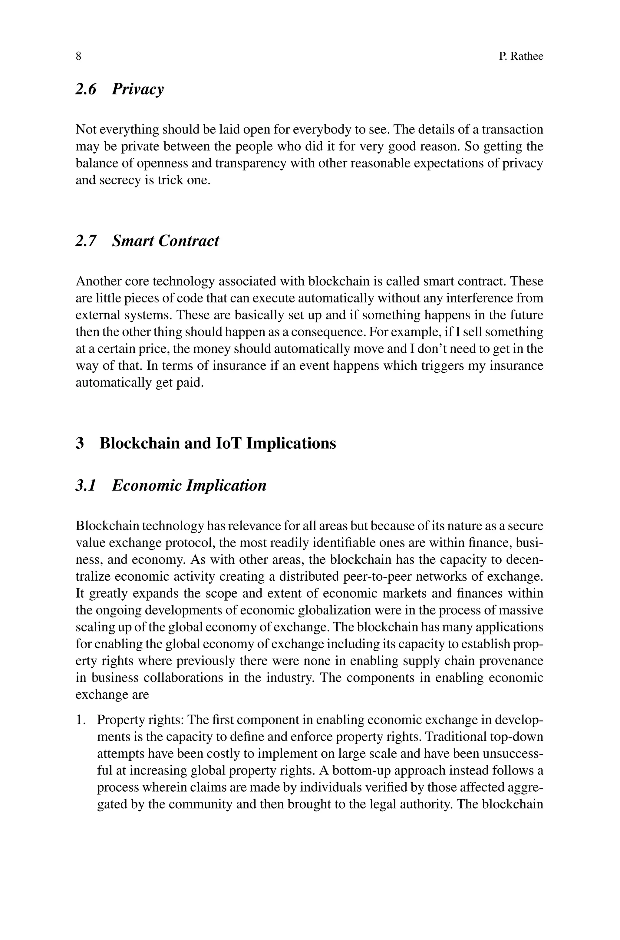 8 P. Rathee
2.6 Privacy
Not everything should be laid open for everybody to see. The details of a transaction
may be private between the people who did it for very good reason. So getting the
balance of openness and transparency with other reasonable expectations of privacy
and secrecy is trick one.
2.7 Smart Contract
Another core technology associated with blockchain is called smart contract. These
are little pieces of code that can execute automatically without any interference from
external systems. These are basically set up and if something happens in the future
then the other thing should happen as a consequence. For example, if I sell something
at a certain price, the money should automatically move and I don’t need to get in the
way of that. In terms of insurance if an event happens which triggers my insurance
automatically get paid.
3 Blockchain and IoT Implications
3.1 Economic Implication
Blockchain technology has relevance for all areas but because of its nature as a secure
value exchange protocol, the most readily identifiable ones are within finance, busi-
ness, and economy. As with other areas, the blockchain has the capacity to decen-
tralize economic activity creating a distributed peer-to-peer networks of exchange.
It greatly expands the scope and extent of economic markets and finances within
the ongoing developments of economic globalization were in the process of massive
scaling up of the global economy of exchange. The blockchain has many applications
for enabling the global economy of exchange including its capacity to establish prop-
erty rights where previously there were none in enabling supply chain provenance
in business collaborations in the industry. The components in enabling economic
exchange are
1. Property rights: The first component in enabling economic exchange in develop-
ments is the capacity to define and enforce property rights. Traditional top-down
attempts have been costly to implement on large scale and have been unsuccess-
ful at increasing global property rights. A bottom-up approach instead follows a
process wherein claims are made by individuals verified by those affected aggre-
gated by the community and then brought to the legal authority. The blockchain
 