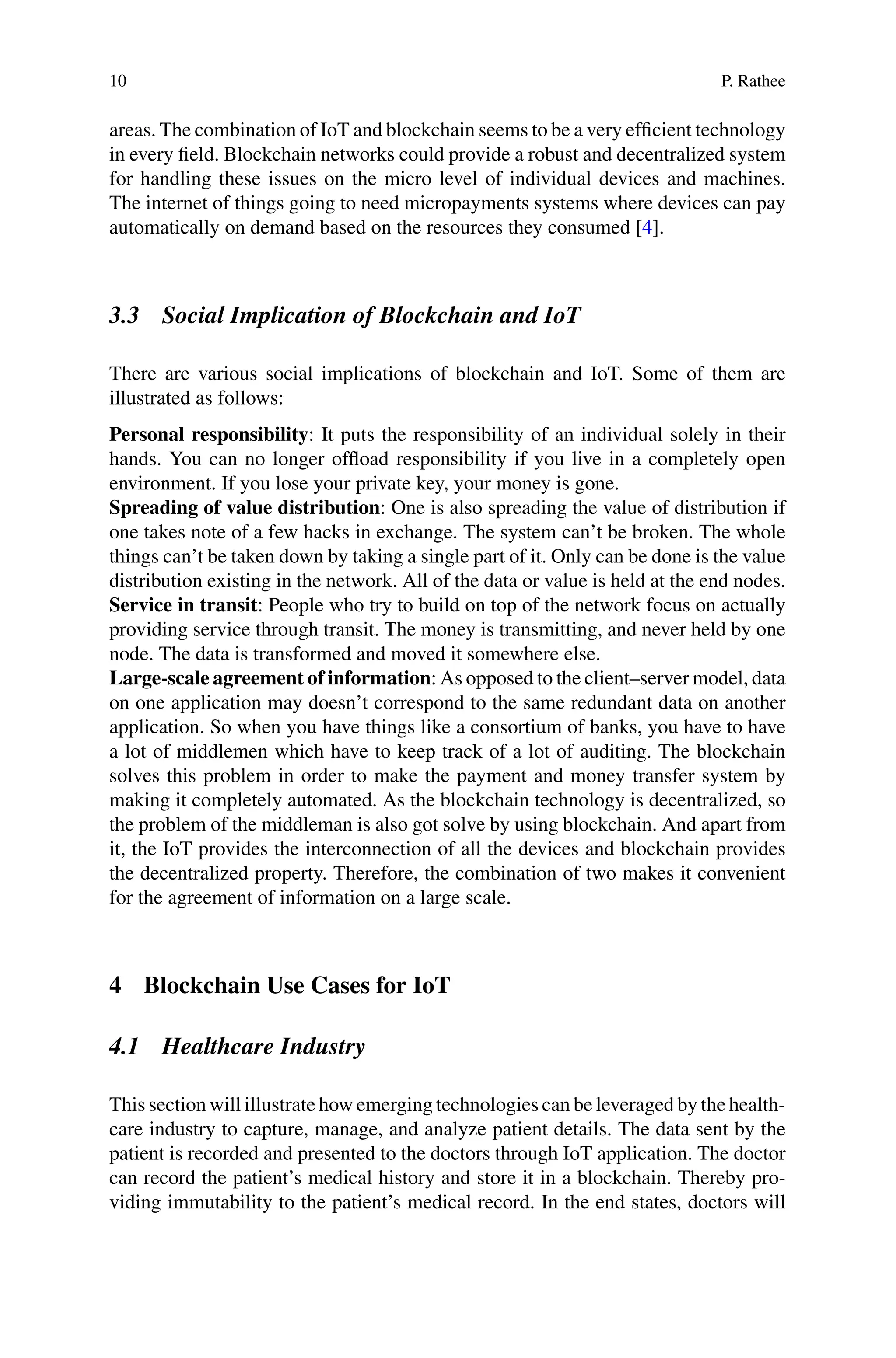 10 P. Rathee
areas. The combination of IoT and blockchain seems to be a very efficient technology
in every field. Blockchain networks could provide a robust and decentralized system
for handling these issues on the micro level of individual devices and machines.
The internet of things going to need micropayments systems where devices can pay
automatically on demand based on the resources they consumed [4].
3.3 Social Implication of Blockchain and IoT
There are various social implications of blockchain and IoT. Some of them are
illustrated as follows:
Personal responsibility: It puts the responsibility of an individual solely in their
hands. You can no longer offload responsibility if you live in a completely open
environment. If you lose your private key, your money is gone.
Spreading of value distribution: One is also spreading the value of distribution if
one takes note of a few hacks in exchange. The system can’t be broken. The whole
things can’t be taken down by taking a single part of it. Only can be done is the value
distribution existing in the network. All of the data or value is held at the end nodes.
Service in transit: People who try to build on top of the network focus on actually
providing service through transit. The money is transmitting, and never held by one
node. The data is transformed and moved it somewhere else.
Large-scale agreement of information: As opposed to the client–server model, data
on one application may doesn’t correspond to the same redundant data on another
application. So when you have things like a consortium of banks, you have to have
a lot of middlemen which have to keep track of a lot of auditing. The blockchain
solves this problem in order to make the payment and money transfer system by
making it completely automated. As the blockchain technology is decentralized, so
the problem of the middleman is also got solve by using blockchain. And apart from
it, the IoT provides the interconnection of all the devices and blockchain provides
the decentralized property. Therefore, the combination of two makes it convenient
for the agreement of information on a large scale.
4 Blockchain Use Cases for IoT
4.1 Healthcare Industry
This section will illustrate how emerging technologies can be leveraged by the health-
care industry to capture, manage, and analyze patient details. The data sent by the
patient is recorded and presented to the doctors through IoT application. The doctor
can record the patient’s medical history and store it in a blockchain. Thereby pro-
viding immutability to the patient’s medical record. In the end states, doctors will
 