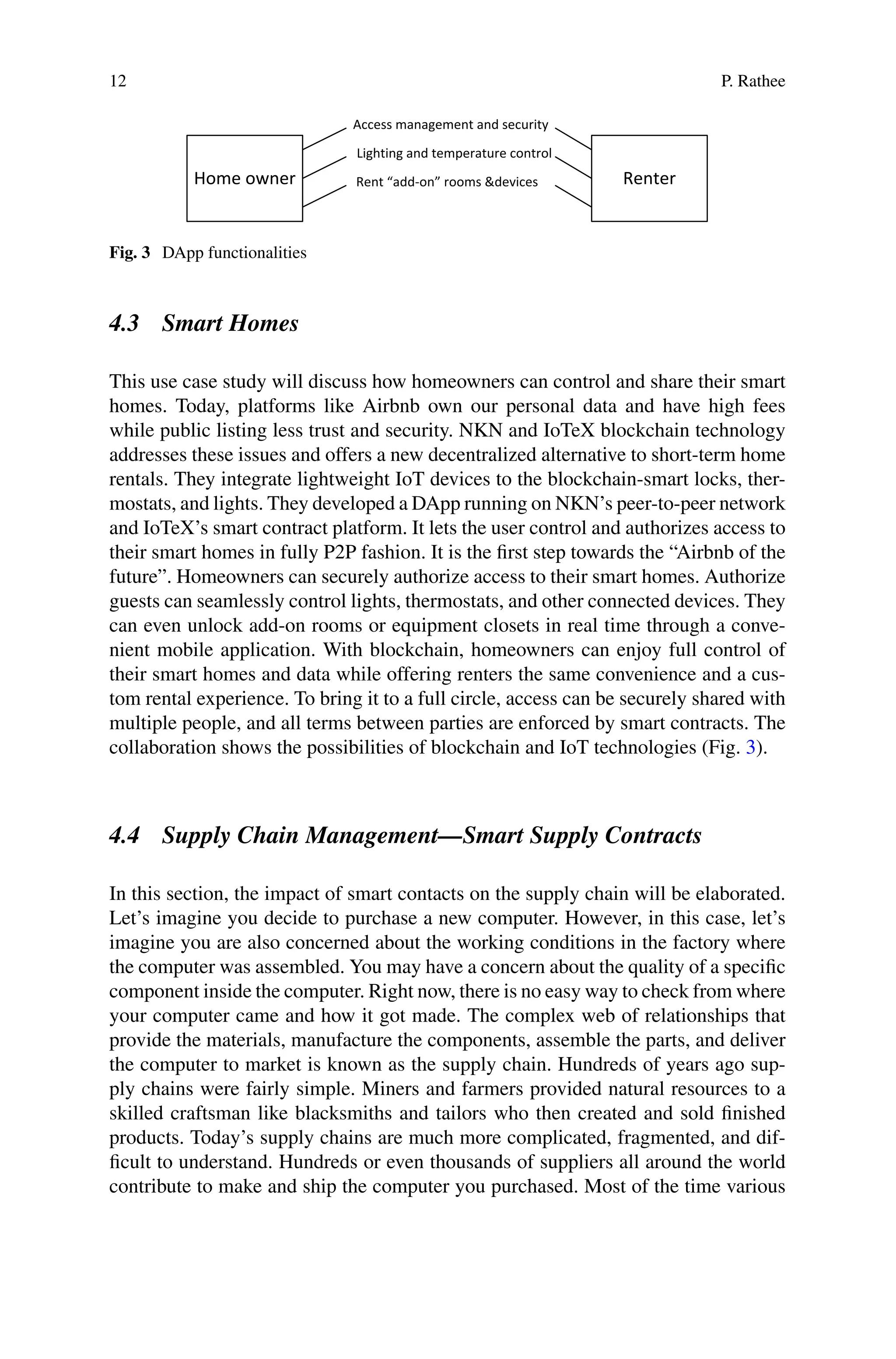 12 P. Rathee
Home owner Renter
Access management and security
Lighting and temperature control
Rent “add-on” rooms &devices
Fig. 3 DApp functionalities
4.3 Smart Homes
This use case study will discuss how homeowners can control and share their smart
homes. Today, platforms like Airbnb own our personal data and have high fees
while public listing less trust and security. NKN and IoTeX blockchain technology
addresses these issues and offers a new decentralized alternative to short-term home
rentals. They integrate lightweight IoT devices to the blockchain-smart locks, ther-
mostats, and lights. They developed a DApp running on NKN’s peer-to-peer network
and IoTeX’s smart contract platform. It lets the user control and authorizes access to
their smart homes in fully P2P fashion. It is the first step towards the “Airbnb of the
future”. Homeowners can securely authorize access to their smart homes. Authorize
guests can seamlessly control lights, thermostats, and other connected devices. They
can even unlock add-on rooms or equipment closets in real time through a conve-
nient mobile application. With blockchain, homeowners can enjoy full control of
their smart homes and data while offering renters the same convenience and a cus-
tom rental experience. To bring it to a full circle, access can be securely shared with
multiple people, and all terms between parties are enforced by smart contracts. The
collaboration shows the possibilities of blockchain and IoT technologies (Fig. 3).
4.4 Supply Chain Management—Smart Supply Contracts
In this section, the impact of smart contacts on the supply chain will be elaborated.
Let’s imagine you decide to purchase a new computer. However, in this case, let’s
imagine you are also concerned about the working conditions in the factory where
the computer was assembled. You may have a concern about the quality of a specific
component inside the computer. Right now, there is no easy way to check from where
your computer came and how it got made. The complex web of relationships that
provide the materials, manufacture the components, assemble the parts, and deliver
the computer to market is known as the supply chain. Hundreds of years ago sup-
ply chains were fairly simple. Miners and farmers provided natural resources to a
skilled craftsman like blacksmiths and tailors who then created and sold finished
products. Today’s supply chains are much more complicated, fragmented, and dif-
ficult to understand. Hundreds or even thousands of suppliers all around the world
contribute to make and ship the computer you purchased. Most of the time various
 