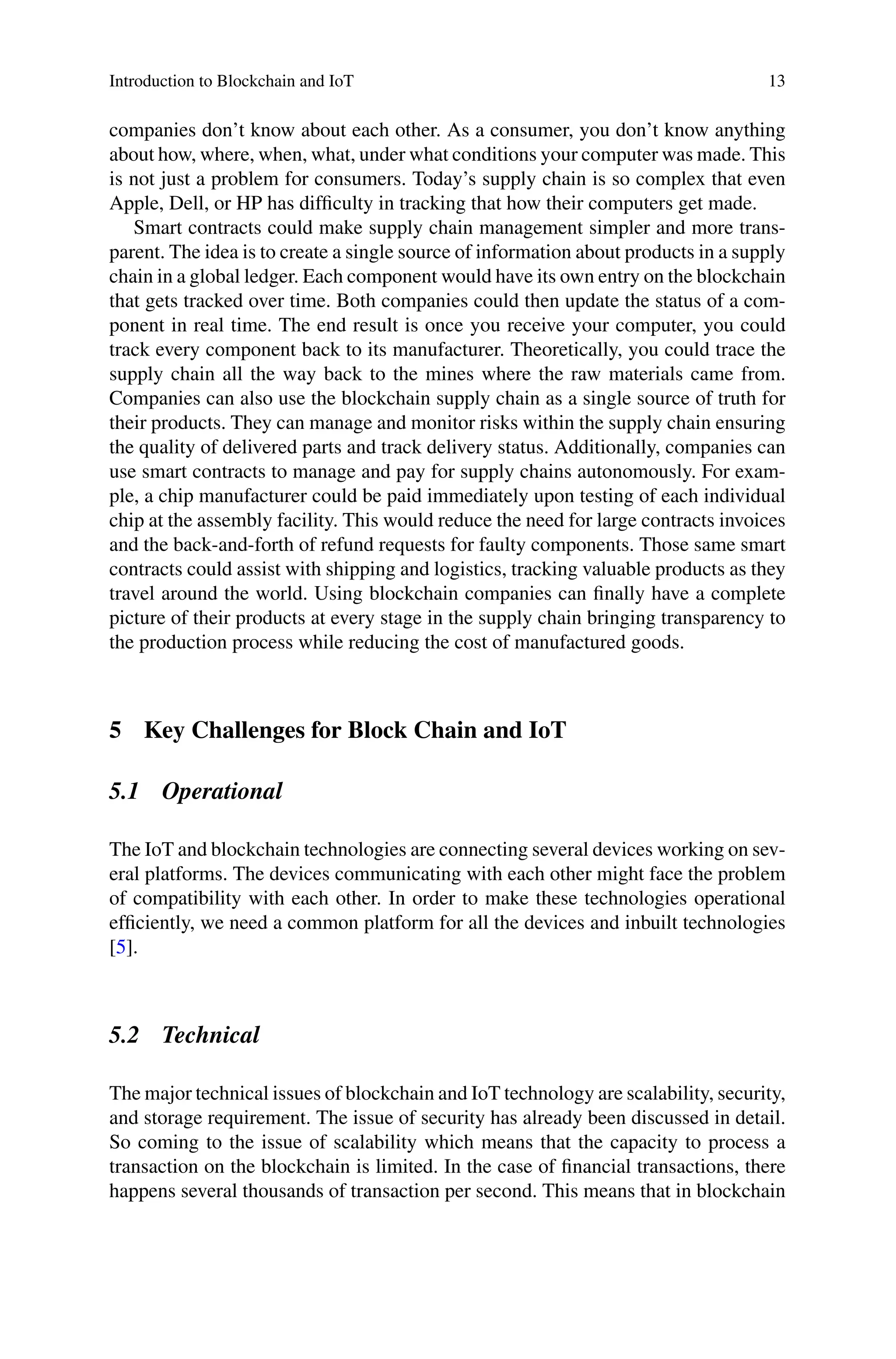Introduction to Blockchain and IoT 13
companies don’t know about each other. As a consumer, you don’t know anything
about how, where, when, what, under what conditions your computer was made. This
is not just a problem for consumers. Today’s supply chain is so complex that even
Apple, Dell, or HP has difficulty in tracking that how their computers get made.
Smart contracts could make supply chain management simpler and more trans-
parent. The idea is to create a single source of information about products in a supply
chain in a global ledger. Each component would have its own entry on the blockchain
that gets tracked over time. Both companies could then update the status of a com-
ponent in real time. The end result is once you receive your computer, you could
track every component back to its manufacturer. Theoretically, you could trace the
supply chain all the way back to the mines where the raw materials came from.
Companies can also use the blockchain supply chain as a single source of truth for
their products. They can manage and monitor risks within the supply chain ensuring
the quality of delivered parts and track delivery status. Additionally, companies can
use smart contracts to manage and pay for supply chains autonomously. For exam-
ple, a chip manufacturer could be paid immediately upon testing of each individual
chip at the assembly facility. This would reduce the need for large contracts invoices
and the back-and-forth of refund requests for faulty components. Those same smart
contracts could assist with shipping and logistics, tracking valuable products as they
travel around the world. Using blockchain companies can finally have a complete
picture of their products at every stage in the supply chain bringing transparency to
the production process while reducing the cost of manufactured goods.
5 Key Challenges for Block Chain and IoT
5.1 Operational
The IoT and blockchain technologies are connecting several devices working on sev-
eral platforms. The devices communicating with each other might face the problem
of compatibility with each other. In order to make these technologies operational
efficiently, we need a common platform for all the devices and inbuilt technologies
[5].
5.2 Technical
The major technical issues of blockchain and IoT technology are scalability, security,
and storage requirement. The issue of security has already been discussed in detail.
So coming to the issue of scalability which means that the capacity to process a
transaction on the blockchain is limited. In the case of financial transactions, there
happens several thousands of transaction per second. This means that in blockchain
 