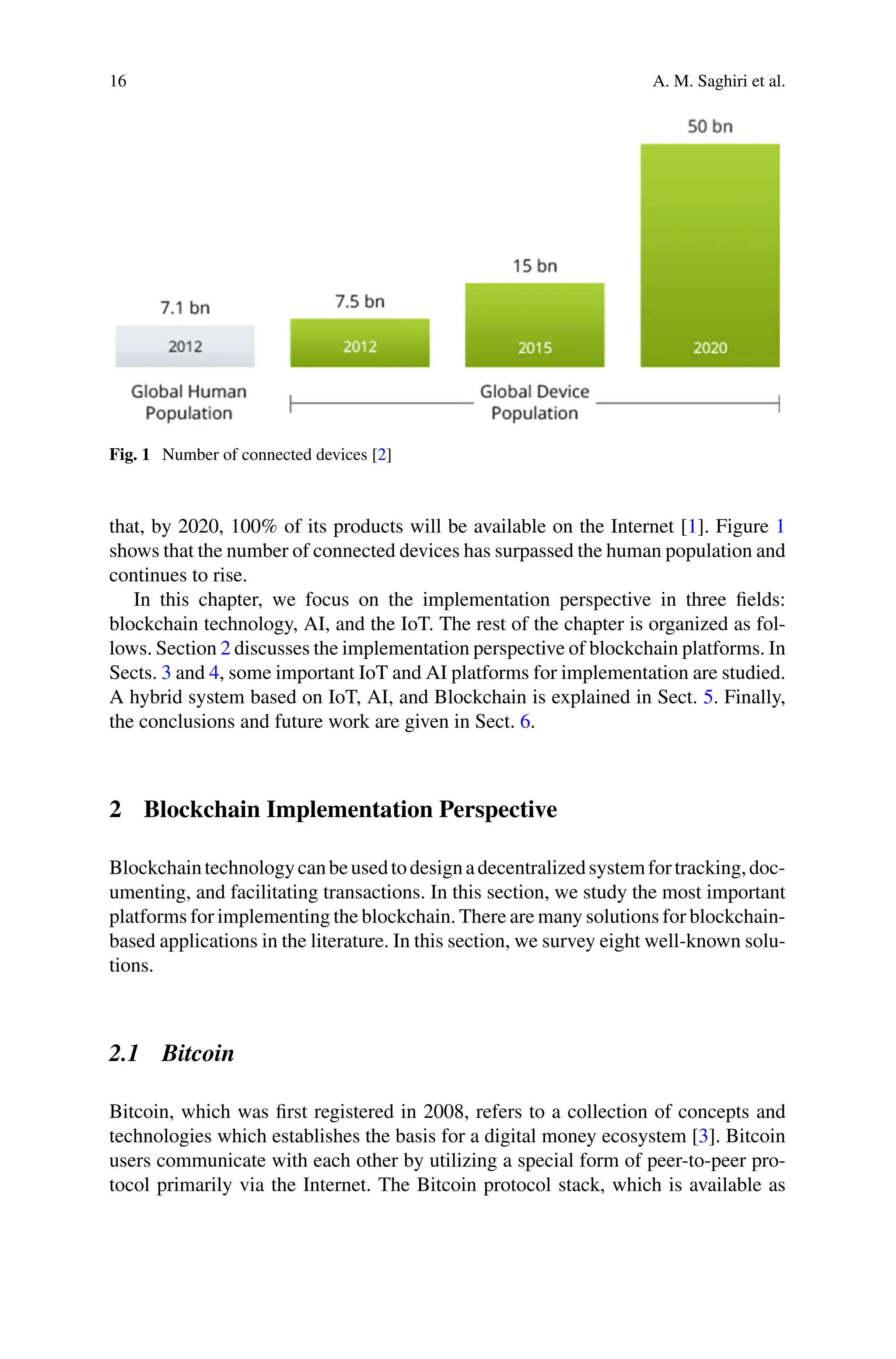16 A. M. Saghiri et al.
Fig. 1 Number of connected devices [2]
that, by 2020, 100% of its products will be available on the Internet [1]. Figure 1
shows that the number of connected devices has surpassed the human population and
continues to rise.
In this chapter, we focus on the implementation perspective in three fields:
blockchain technology, AI, and the IoT. The rest of the chapter is organized as fol-
lows. Section 2 discusses the implementation perspective of blockchain platforms. In
Sects. 3 and 4, some important IoT and AI platforms for implementation are studied.
A hybrid system based on IoT, AI, and Blockchain is explained in Sect. 5. Finally,
the conclusions and future work are given in Sect. 6.
2 Blockchain Implementation Perspective
Blockchaintechnologycanbeusedtodesignadecentralizedsystemfortracking,doc-
umenting, and facilitating transactions. In this section, we study the most important
platforms for implementing the blockchain. There are many solutions for blockchain-
based applications in the literature. In this section, we survey eight well-known solu-
tions.
2.1 Bitcoin
Bitcoin, which was first registered in 2008, refers to a collection of concepts and
technologies which establishes the basis for a digital money ecosystem [3]. Bitcoin
users communicate with each other by utilizing a special form of peer-to-peer pro-
tocol primarily via the Internet. The Bitcoin protocol stack, which is available as
 