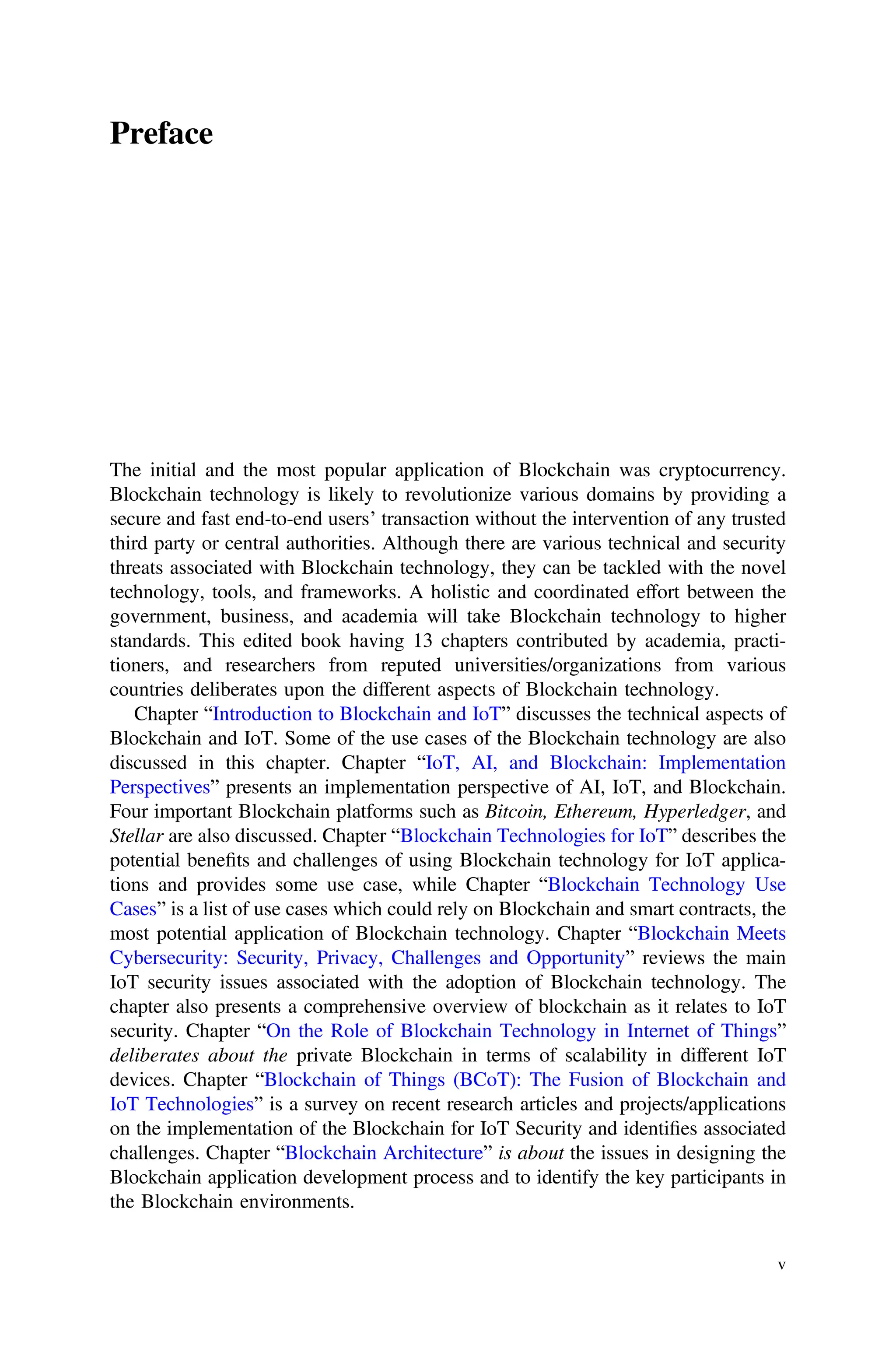 Preface
The initial and the most popular application of Blockchain was cryptocurrency.
Blockchain technology is likely to revolutionize various domains by providing a
secure and fast end-to-end users’ transaction without the intervention of any trusted
third party or central authorities. Although there are various technical and security
threats associated with Blockchain technology, they can be tackled with the novel
technology, tools, and frameworks. A holistic and coordinated effort between the
government, business, and academia will take Blockchain technology to higher
standards. This edited book having 13 chapters contributed by academia, practi-
tioners, and researchers from reputed universities/organizations from various
countries deliberates upon the different aspects of Blockchain technology.
Chapter “Introduction to Blockchain and IoT” discusses the technical aspects of
Blockchain and IoT. Some of the use cases of the Blockchain technology are also
discussed in this chapter. Chapter “IoT, AI, and Blockchain: Implementation
Perspectives” presents an implementation perspective of AI, IoT, and Blockchain.
Four important Blockchain platforms such as Bitcoin, Ethereum, Hyperledger, and
Stellar are also discussed. Chapter “Blockchain Technologies for IoT” describes the
potential beneﬁts and challenges of using Blockchain technology for IoT applica-
tions and provides some use case, while Chapter “Blockchain Technology Use
Cases” is a list of use cases which could rely on Blockchain and smart contracts, the
most potential application of Blockchain technology. Chapter “Blockchain Meets
Cybersecurity: Security, Privacy, Challenges and Opportunity” reviews the main
IoT security issues associated with the adoption of Blockchain technology. The
chapter also presents a comprehensive overview of blockchain as it relates to IoT
security. Chapter “On the Role of Blockchain Technology in Internet of Things”
deliberates about the private Blockchain in terms of scalability in different IoT
devices. Chapter “Blockchain of Things (BCoT): The Fusion of Blockchain and
IoT Technologies” is a survey on recent research articles and projects/applications
on the implementation of the Blockchain for IoT Security and identiﬁes associated
challenges. Chapter “Blockchain Architecture” is about the issues in designing the
Blockchain application development process and to identify the key participants in
the Blockchain environments.
v
 