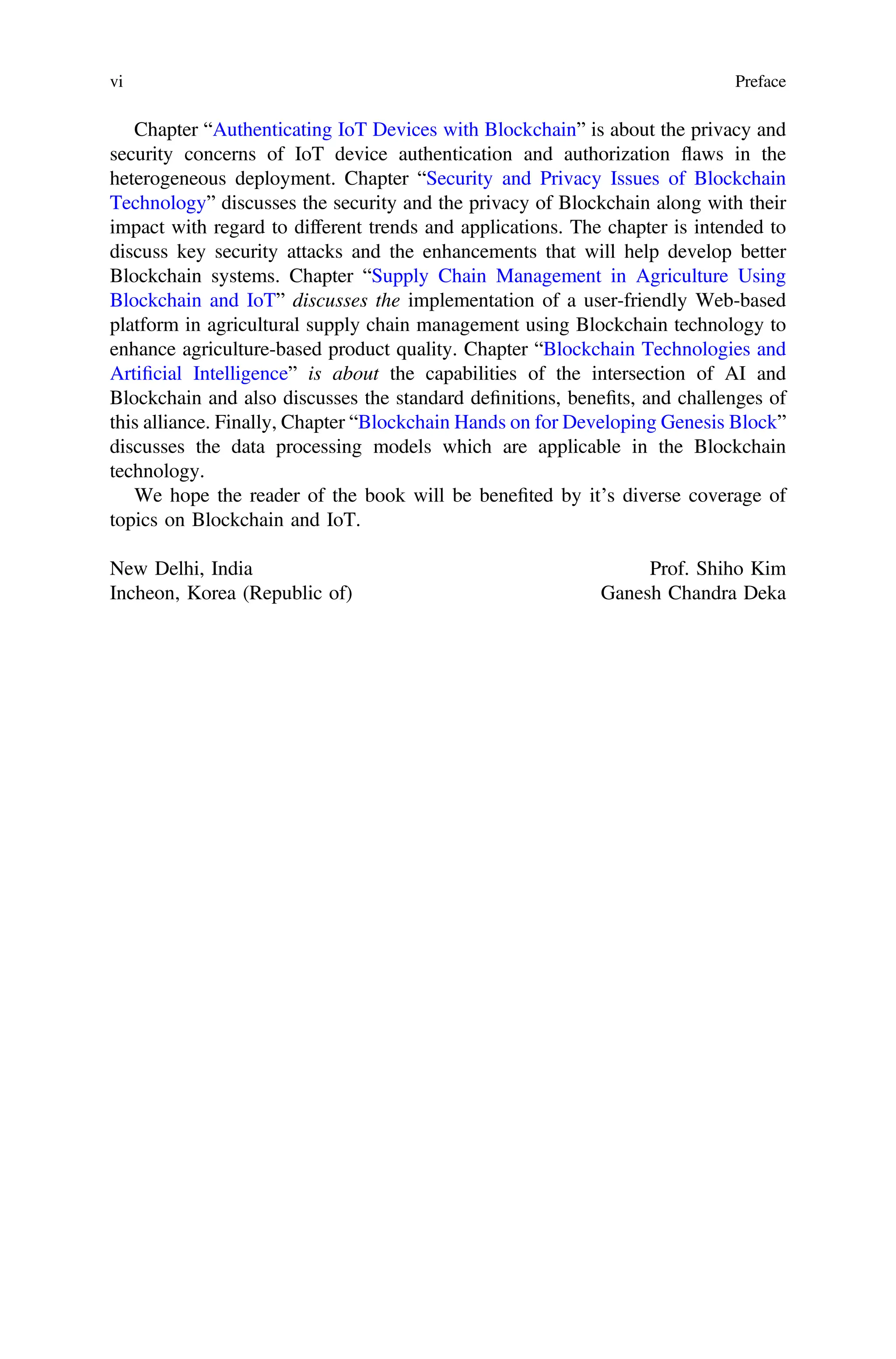 Chapter “Authenticating IoT Devices with Blockchain” is about the privacy and
security concerns of IoT device authentication and authorization flaws in the
heterogeneous deployment. Chapter “Security and Privacy Issues of Blockchain
Technology” discusses the security and the privacy of Blockchain along with their
impact with regard to different trends and applications. The chapter is intended to
discuss key security attacks and the enhancements that will help develop better
Blockchain systems. Chapter “Supply Chain Management in Agriculture Using
Blockchain and IoT” discusses the implementation of a user-friendly Web-based
platform in agricultural supply chain management using Blockchain technology to
enhance agriculture-based product quality. Chapter “Blockchain Technologies and
Artiﬁcial Intelligence” is about the capabilities of the intersection of AI and
Blockchain and also discusses the standard deﬁnitions, beneﬁts, and challenges of
this alliance. Finally, Chapter “Blockchain Hands on for Developing Genesis Block”
discusses the data processing models which are applicable in the Blockchain
technology.
We hope the reader of the book will be beneﬁted by it’s diverse coverage of
topics on Blockchain and IoT.
New Delhi, India Prof. Shiho Kim
Incheon, Korea (Republic of) Ganesh Chandra Deka
vi Preface
 