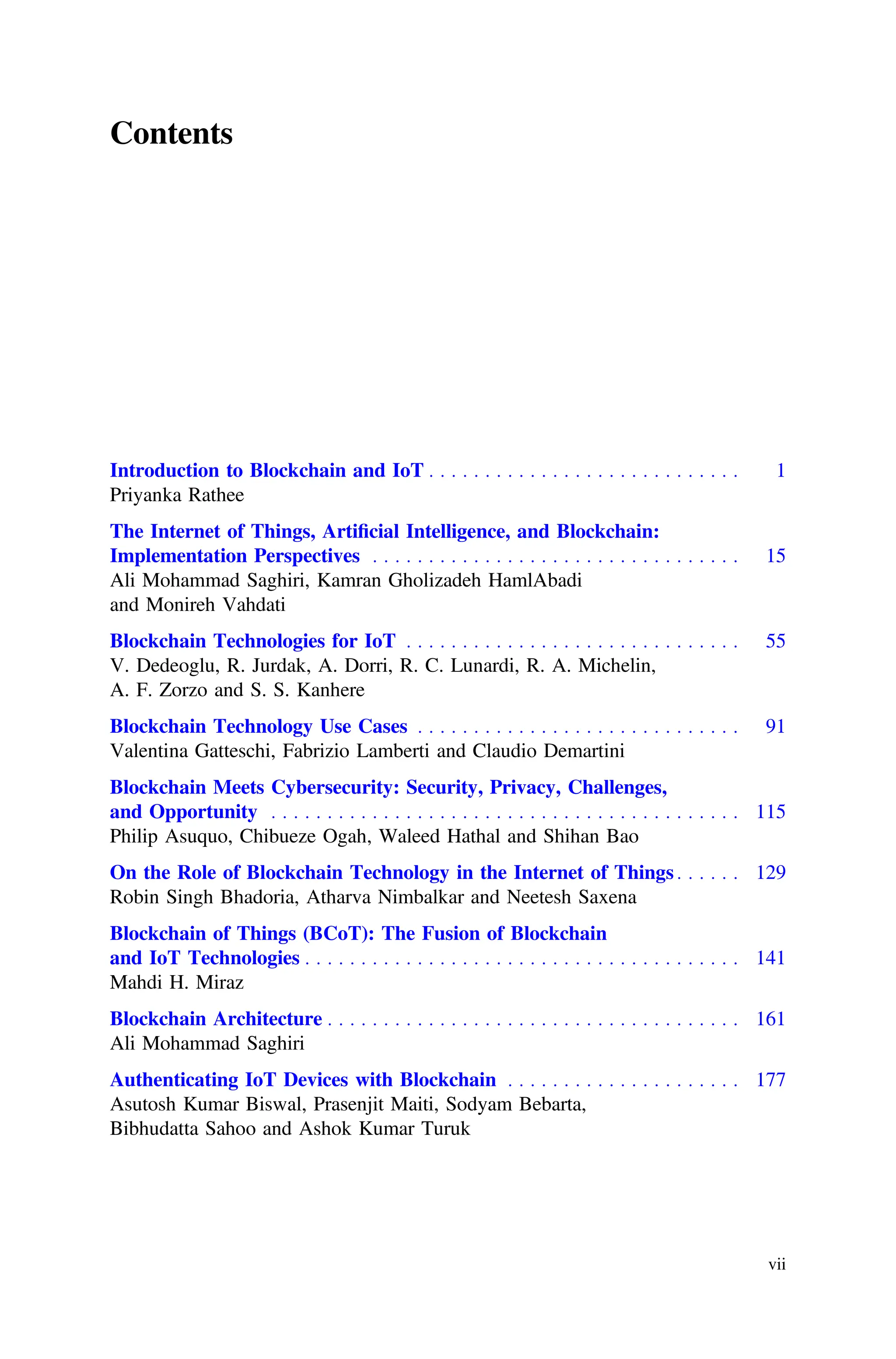 Contents
Introduction to Blockchain and IoT . . . . . . . . . . . . . . . . . . . . . . . . . . . . 1
Priyanka Rathee
The Internet of Things, Artiﬁcial Intelligence, and Blockchain:
Implementation Perspectives . . . . . . . . . . . . . . . . . . . . . . . . . . . . . . . . . 15
Ali Mohammad Saghiri, Kamran Gholizadeh HamlAbadi
and Monireh Vahdati
Blockchain Technologies for IoT . . . . . . . . . . . . . . . . . . . . . . . . . . . . . . 55
V. Dedeoglu, R. Jurdak, A. Dorri, R. C. Lunardi, R. A. Michelin,
A. F. Zorzo and S. S. Kanhere
Blockchain Technology Use Cases . . . . . . . . . . . . . . . . . . . . . . . . . . . . . 91
Valentina Gatteschi, Fabrizio Lamberti and Claudio Demartini
Blockchain Meets Cybersecurity: Security, Privacy, Challenges,
and Opportunity . . . . . . . . . . . . . . . . . . . . . . . . . . . . . . . . . . . . . . . . . . 115
Philip Asuquo, Chibueze Ogah, Waleed Hathal and Shihan Bao
On the Role of Blockchain Technology in the Internet of Things . . . . . . 129
Robin Singh Bhadoria, Atharva Nimbalkar and Neetesh Saxena
Blockchain of Things (BCoT): The Fusion of Blockchain
and IoT Technologies . . . . . . . . . . . . . . . . . . . . . . . . . . . . . . . . . . . . . . . 141
Mahdi H. Miraz
Blockchain Architecture . . . . . . . . . . . . . . . . . . . . . . . . . . . . . . . . . . . . . 161
Ali Mohammad Saghiri
Authenticating IoT Devices with Blockchain . . . . . . . . . . . . . . . . . . . . . 177
Asutosh Kumar Biswal, Prasenjit Maiti, Sodyam Bebarta,
Bibhudatta Sahoo and Ashok Kumar Turuk
vii
 