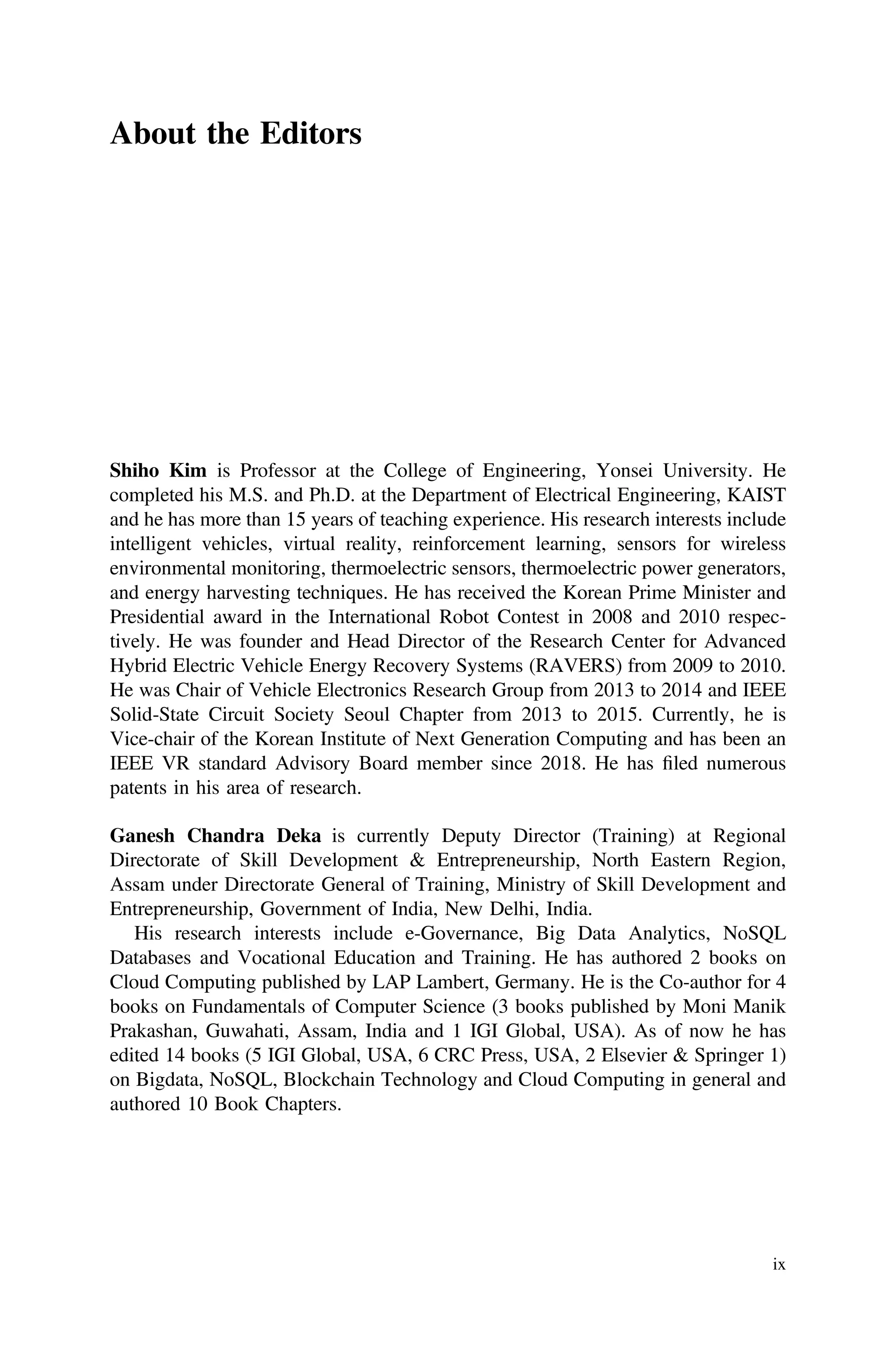 About the Editors
Shiho Kim is Professor at the College of Engineering, Yonsei University. He
completed his M.S. and Ph.D. at the Department of Electrical Engineering, KAIST
and he has more than 15 years of teaching experience. His research interests include
intelligent vehicles, virtual reality, reinforcement learning, sensors for wireless
environmental monitoring, thermoelectric sensors, thermoelectric power generators,
and energy harvesting techniques. He has received the Korean Prime Minister and
Presidential award in the International Robot Contest in 2008 and 2010 respec-
tively. He was founder and Head Director of the Research Center for Advanced
Hybrid Electric Vehicle Energy Recovery Systems (RAVERS) from 2009 to 2010.
He was Chair of Vehicle Electronics Research Group from 2013 to 2014 and IEEE
Solid-State Circuit Society Seoul Chapter from 2013 to 2015. Currently, he is
Vice-chair of the Korean Institute of Next Generation Computing and has been an
IEEE VR standard Advisory Board member since 2018. He has ﬁled numerous
patents in his area of research.
Ganesh Chandra Deka is currently Deputy Director (Training) at Regional
Directorate of Skill Development & Entrepreneurship, North Eastern Region,
Assam under Directorate General of Training, Ministry of Skill Development and
Entrepreneurship, Government of India, New Delhi, India.
His research interests include e-Governance, Big Data Analytics, NoSQL
Databases and Vocational Education and Training. He has authored 2 books on
Cloud Computing published by LAP Lambert, Germany. He is the Co-author for 4
books on Fundamentals of Computer Science (3 books published by Moni Manik
Prakashan, Guwahati, Assam, India and 1 IGI Global, USA). As of now he has
edited 14 books (5 IGI Global, USA, 6 CRC Press, USA, 2 Elsevier & Springer 1)
on Bigdata, NoSQL, Blockchain Technology and Cloud Computing in general and
authored 10 Book Chapters.
ix
 