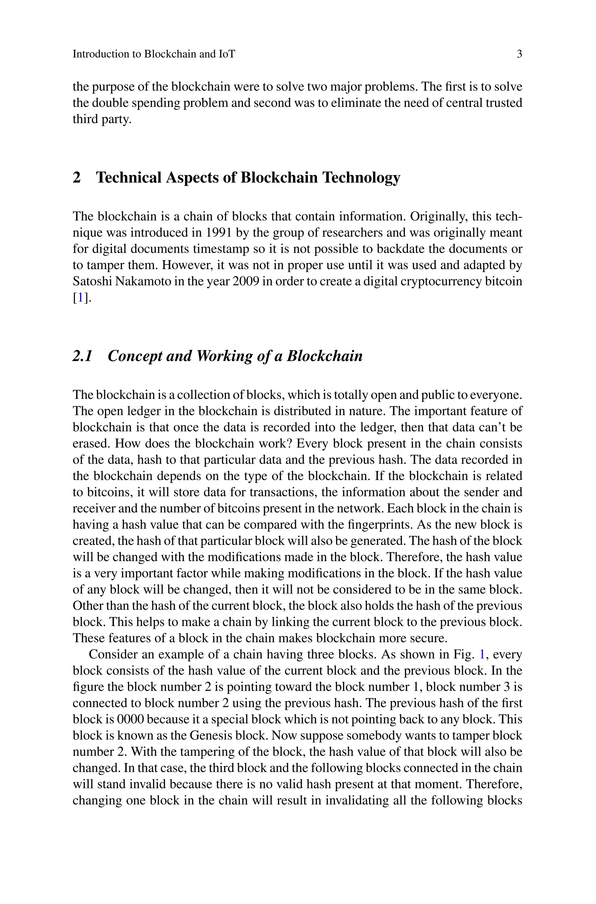 Introduction to Blockchain and IoT 3
the purpose of the blockchain were to solve two major problems. The first is to solve
the double spending problem and second was to eliminate the need of central trusted
third party.
2 Technical Aspects of Blockchain Technology
The blockchain is a chain of blocks that contain information. Originally, this tech-
nique was introduced in 1991 by the group of researchers and was originally meant
for digital documents timestamp so it is not possible to backdate the documents or
to tamper them. However, it was not in proper use until it was used and adapted by
Satoshi Nakamoto in the year 2009 in order to create a digital cryptocurrency bitcoin
[1].
2.1 Concept and Working of a Blockchain
The blockchain is a collection of blocks, which is totally open and public to everyone.
The open ledger in the blockchain is distributed in nature. The important feature of
blockchain is that once the data is recorded into the ledger, then that data can’t be
erased. How does the blockchain work? Every block present in the chain consists
of the data, hash to that particular data and the previous hash. The data recorded in
the blockchain depends on the type of the blockchain. If the blockchain is related
to bitcoins, it will store data for transactions, the information about the sender and
receiver and the number of bitcoins present in the network. Each block in the chain is
having a hash value that can be compared with the fingerprints. As the new block is
created, the hash of that particular block will also be generated. The hash of the block
will be changed with the modifications made in the block. Therefore, the hash value
is a very important factor while making modifications in the block. If the hash value
of any block will be changed, then it will not be considered to be in the same block.
Other than the hash of the current block, the block also holds the hash of the previous
block. This helps to make a chain by linking the current block to the previous block.
These features of a block in the chain makes blockchain more secure.
Consider an example of a chain having three blocks. As shown in Fig. 1, every
block consists of the hash value of the current block and the previous block. In the
figure the block number 2 is pointing toward the block number 1, block number 3 is
connected to block number 2 using the previous hash. The previous hash of the first
block is 0000 because it a special block which is not pointing back to any block. This
block is known as the Genesis block. Now suppose somebody wants to tamper block
number 2. With the tampering of the block, the hash value of that block will also be
changed. In that case, the third block and the following blocks connected in the chain
will stand invalid because there is no valid hash present at that moment. Therefore,
changing one block in the chain will result in invalidating all the following blocks
 