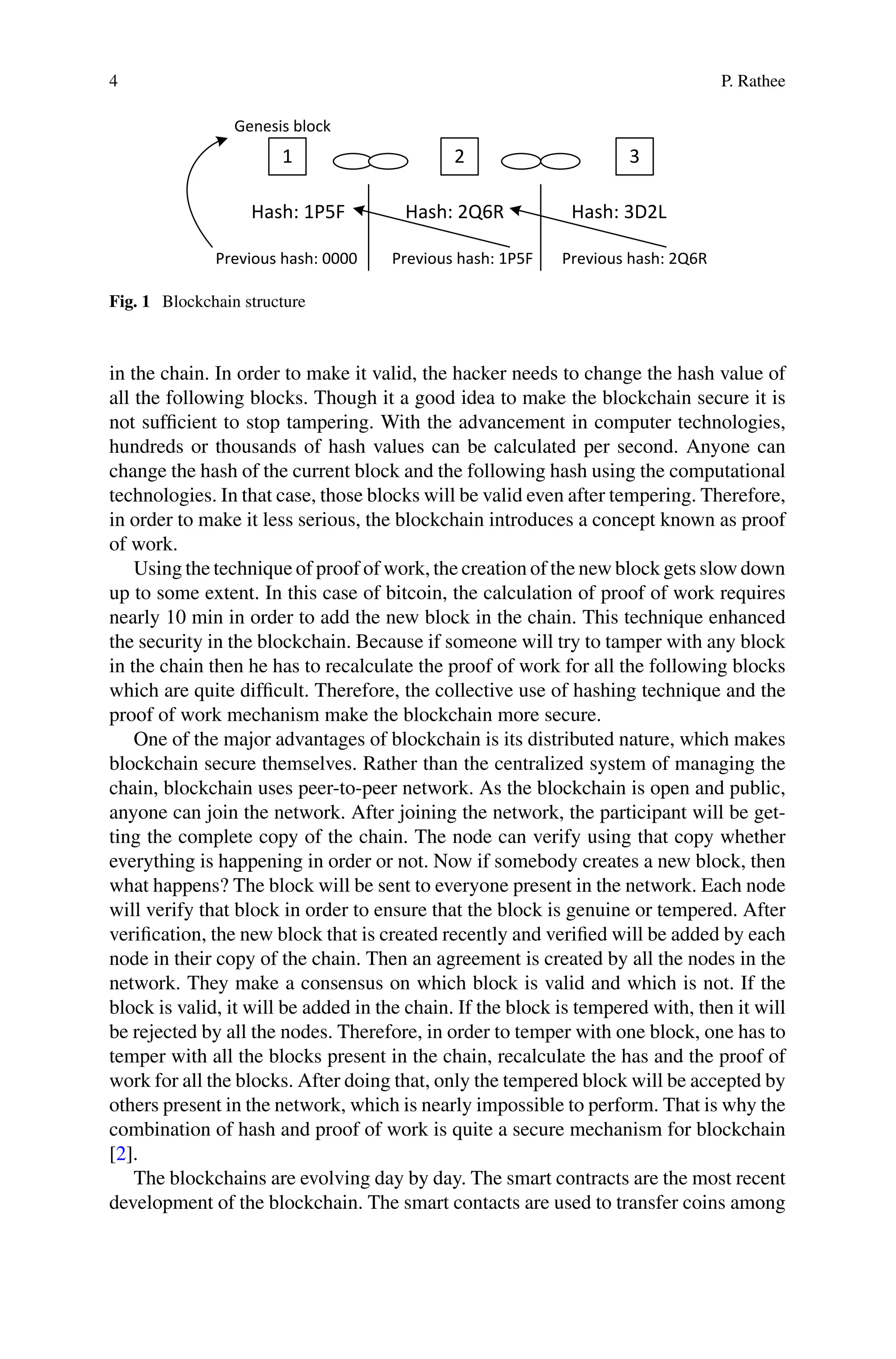 4 P. Rathee
Hash: 1P5F Hash: 2Q6R Hash: 3D2L
Previous hash: 1P5F Previous hash: 2Q6R
Previous hash: 0000
1 2 3
Genesis block
Fig. 1 Blockchain structure
in the chain. In order to make it valid, the hacker needs to change the hash value of
all the following blocks. Though it a good idea to make the blockchain secure it is
not sufficient to stop tampering. With the advancement in computer technologies,
hundreds or thousands of hash values can be calculated per second. Anyone can
change the hash of the current block and the following hash using the computational
technologies. In that case, those blocks will be valid even after tempering. Therefore,
in order to make it less serious, the blockchain introduces a concept known as proof
of work.
Using the technique of proof of work, the creation of the new block gets slow down
up to some extent. In this case of bitcoin, the calculation of proof of work requires
nearly 10 min in order to add the new block in the chain. This technique enhanced
the security in the blockchain. Because if someone will try to tamper with any block
in the chain then he has to recalculate the proof of work for all the following blocks
which are quite difficult. Therefore, the collective use of hashing technique and the
proof of work mechanism make the blockchain more secure.
One of the major advantages of blockchain is its distributed nature, which makes
blockchain secure themselves. Rather than the centralized system of managing the
chain, blockchain uses peer-to-peer network. As the blockchain is open and public,
anyone can join the network. After joining the network, the participant will be get-
ting the complete copy of the chain. The node can verify using that copy whether
everything is happening in order or not. Now if somebody creates a new block, then
what happens? The block will be sent to everyone present in the network. Each node
will verify that block in order to ensure that the block is genuine or tempered. After
verification, the new block that is created recently and verified will be added by each
node in their copy of the chain. Then an agreement is created by all the nodes in the
network. They make a consensus on which block is valid and which is not. If the
block is valid, it will be added in the chain. If the block is tempered with, then it will
be rejected by all the nodes. Therefore, in order to temper with one block, one has to
temper with all the blocks present in the chain, recalculate the has and the proof of
work for all the blocks. After doing that, only the tempered block will be accepted by
others present in the network, which is nearly impossible to perform. That is why the
combination of hash and proof of work is quite a secure mechanism for blockchain
[2].
The blockchains are evolving day by day. The smart contracts are the most recent
development of the blockchain. The smart contacts are used to transfer coins among
 