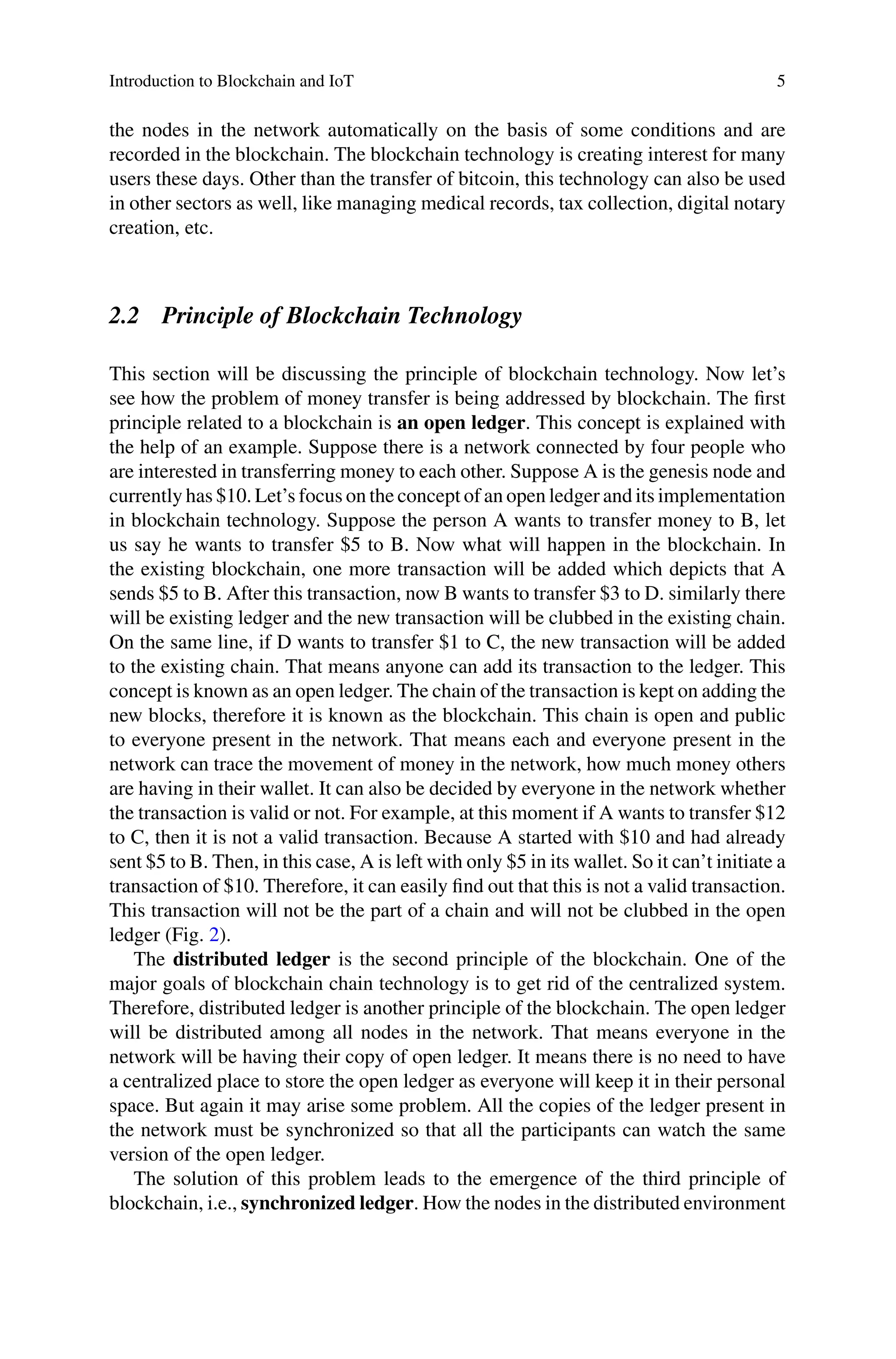 Introduction to Blockchain and IoT 5
the nodes in the network automatically on the basis of some conditions and are
recorded in the blockchain. The blockchain technology is creating interest for many
users these days. Other than the transfer of bitcoin, this technology can also be used
in other sectors as well, like managing medical records, tax collection, digital notary
creation, etc.
2.2 Principle of Blockchain Technology
This section will be discussing the principle of blockchain technology. Now let’s
see how the problem of money transfer is being addressed by blockchain. The first
principle related to a blockchain is an open ledger. This concept is explained with
the help of an example. Suppose there is a network connected by four people who
are interested in transferring money to each other. Suppose A is the genesis node and
currently has $10. Let’s focus on the concept of an open ledger and its implementation
in blockchain technology. Suppose the person A wants to transfer money to B, let
us say he wants to transfer $5 to B. Now what will happen in the blockchain. In
the existing blockchain, one more transaction will be added which depicts that A
sends $5 to B. After this transaction, now B wants to transfer $3 to D. similarly there
will be existing ledger and the new transaction will be clubbed in the existing chain.
On the same line, if D wants to transfer $1 to C, the new transaction will be added
to the existing chain. That means anyone can add its transaction to the ledger. This
concept is known as an open ledger. The chain of the transaction is kept on adding the
new blocks, therefore it is known as the blockchain. This chain is open and public
to everyone present in the network. That means each and everyone present in the
network can trace the movement of money in the network, how much money others
are having in their wallet. It can also be decided by everyone in the network whether
the transaction is valid or not. For example, at this moment if A wants to transfer $12
to C, then it is not a valid transaction. Because A started with $10 and had already
sent $5 to B. Then, in this case, A is left with only $5 in its wallet. So it can’t initiate a
transaction of $10. Therefore, it can easily find out that this is not a valid transaction.
This transaction will not be the part of a chain and will not be clubbed in the open
ledger (Fig. 2).
The distributed ledger is the second principle of the blockchain. One of the
major goals of blockchain chain technology is to get rid of the centralized system.
Therefore, distributed ledger is another principle of the blockchain. The open ledger
will be distributed among all nodes in the network. That means everyone in the
network will be having their copy of open ledger. It means there is no need to have
a centralized place to store the open ledger as everyone will keep it in their personal
space. But again it may arise some problem. All the copies of the ledger present in
the network must be synchronized so that all the participants can watch the same
version of the open ledger.
The solution of this problem leads to the emergence of the third principle of
blockchain, i.e., synchronized ledger. How the nodes in the distributed environment
 