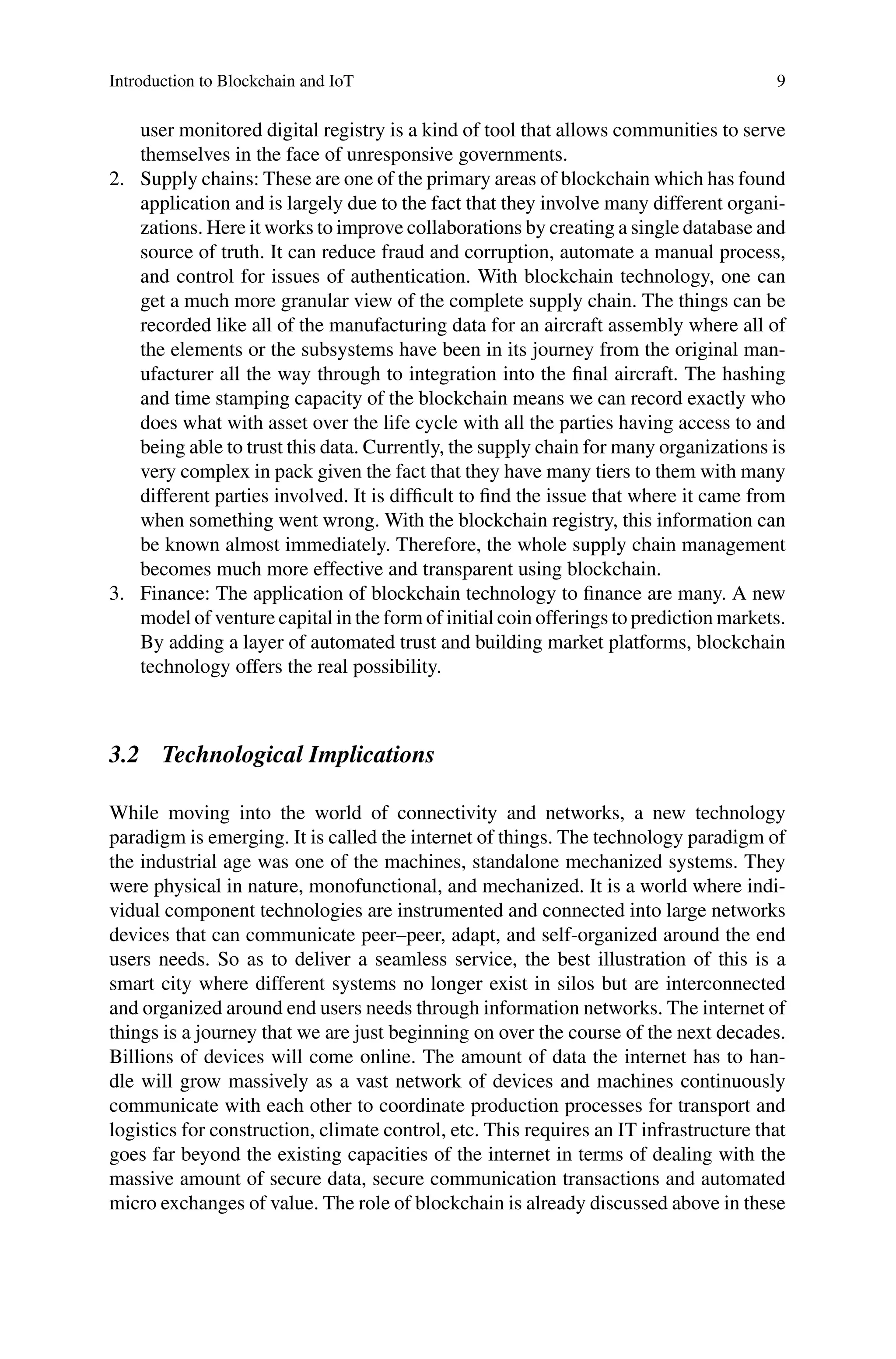 Introduction to Blockchain and IoT 9
user monitored digital registry is a kind of tool that allows communities to serve
themselves in the face of unresponsive governments.
2. Supply chains: These are one of the primary areas of blockchain which has found
application and is largely due to the fact that they involve many different organi-
zations. Here it works to improve collaborations by creating a single database and
source of truth. It can reduce fraud and corruption, automate a manual process,
and control for issues of authentication. With blockchain technology, one can
get a much more granular view of the complete supply chain. The things can be
recorded like all of the manufacturing data for an aircraft assembly where all of
the elements or the subsystems have been in its journey from the original man-
ufacturer all the way through to integration into the final aircraft. The hashing
and time stamping capacity of the blockchain means we can record exactly who
does what with asset over the life cycle with all the parties having access to and
being able to trust this data. Currently, the supply chain for many organizations is
very complex in pack given the fact that they have many tiers to them with many
different parties involved. It is difficult to find the issue that where it came from
when something went wrong. With the blockchain registry, this information can
be known almost immediately. Therefore, the whole supply chain management
becomes much more effective and transparent using blockchain.
3. Finance: The application of blockchain technology to finance are many. A new
model of venture capital in the form of initial coin offerings to prediction markets.
By adding a layer of automated trust and building market platforms, blockchain
technology offers the real possibility.
3.2 Technological Implications
While moving into the world of connectivity and networks, a new technology
paradigm is emerging. It is called the internet of things. The technology paradigm of
the industrial age was one of the machines, standalone mechanized systems. They
were physical in nature, monofunctional, and mechanized. It is a world where indi-
vidual component technologies are instrumented and connected into large networks
devices that can communicate peer–peer, adapt, and self-organized around the end
users needs. So as to deliver a seamless service, the best illustration of this is a
smart city where different systems no longer exist in silos but are interconnected
and organized around end users needs through information networks. The internet of
things is a journey that we are just beginning on over the course of the next decades.
Billions of devices will come online. The amount of data the internet has to han-
dle will grow massively as a vast network of devices and machines continuously
communicate with each other to coordinate production processes for transport and
logistics for construction, climate control, etc. This requires an IT infrastructure that
goes far beyond the existing capacities of the internet in terms of dealing with the
massive amount of secure data, secure communication transactions and automated
micro exchanges of value. The role of blockchain is already discussed above in these
 