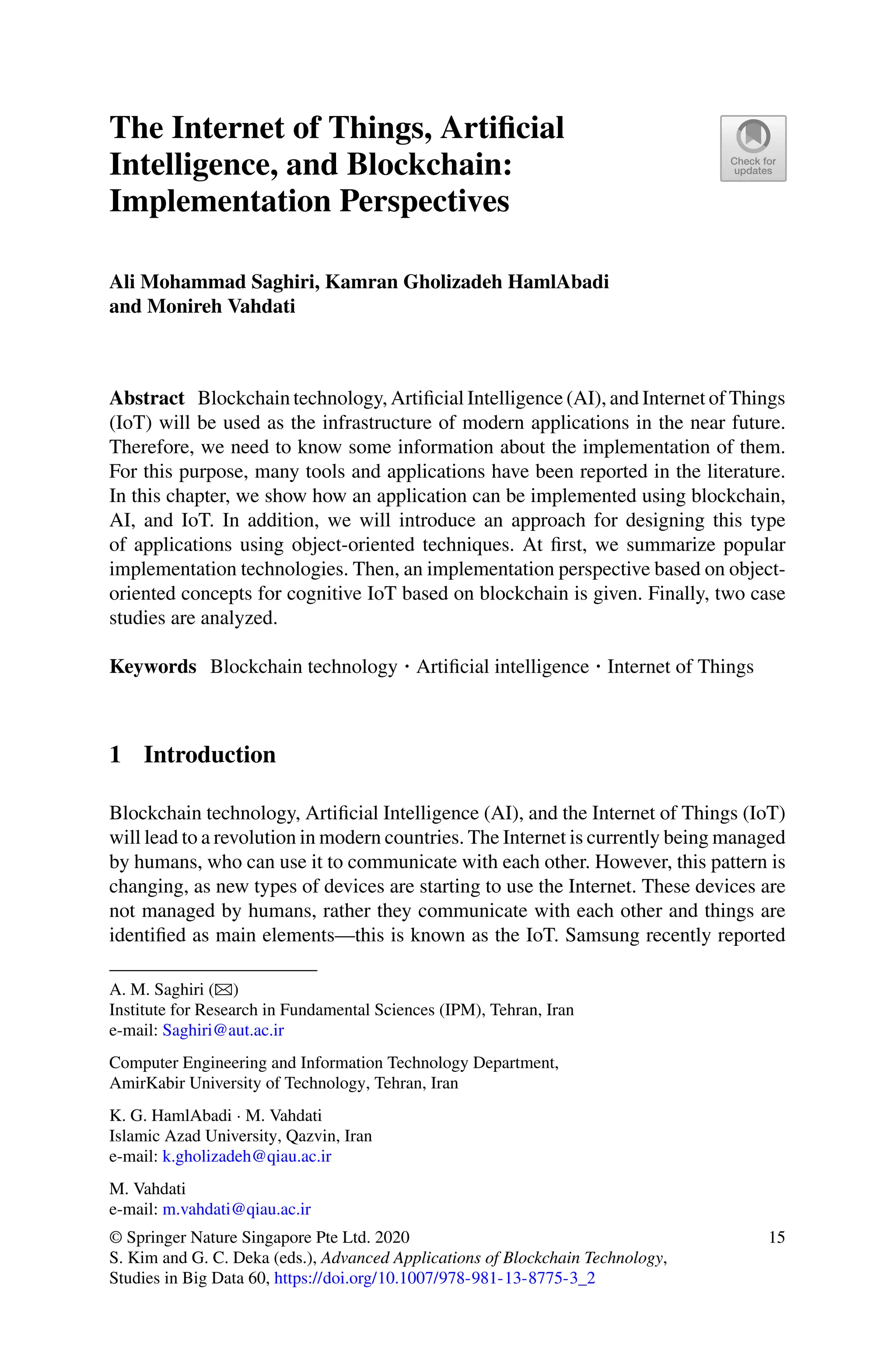 The Internet of Things, Artificial
Intelligence, and Blockchain:
Implementation Perspectives
Ali Mohammad Saghiri, Kamran Gholizadeh HamlAbadi
and Monireh Vahdati
Abstract Blockchain technology, Artificial Intelligence (AI), and Internet of Things
(IoT) will be used as the infrastructure of modern applications in the near future.
Therefore, we need to know some information about the implementation of them.
For this purpose, many tools and applications have been reported in the literature.
In this chapter, we show how an application can be implemented using blockchain,
AI, and IoT. In addition, we will introduce an approach for designing this type
of applications using object-oriented techniques. At first, we summarize popular
implementation technologies. Then, an implementation perspective based on object-
oriented concepts for cognitive IoT based on blockchain is given. Finally, two case
studies are analyzed.
Keywords Blockchain technology · Artificial intelligence · Internet of Things
1 Introduction
Blockchain technology, Artificial Intelligence (AI), and the Internet of Things (IoT)
will lead to a revolution in modern countries. The Internet is currently being managed
by humans, who can use it to communicate with each other. However, this pattern is
changing, as new types of devices are starting to use the Internet. These devices are
not managed by humans, rather they communicate with each other and things are
identified as main elements—this is known as the IoT. Samsung recently reported
A. M. Saghiri (B)
Institute for Research in Fundamental Sciences (IPM), Tehran, Iran
e-mail: Saghiri@aut.ac.ir
Computer Engineering and Information Technology Department,
AmirKabir University of Technology, Tehran, Iran
K. G. HamlAbadi · M. Vahdati
Islamic Azad University, Qazvin, Iran
e-mail: k.gholizadeh@qiau.ac.ir
M. Vahdati
e-mail: m.vahdati@qiau.ac.ir
© Springer Nature Singapore Pte Ltd. 2020
S. Kim and G. C. Deka (eds.), Advanced Applications of Blockchain Technology,
Studies in Big Data 60, https://doi.org/10.1007/978-981-13-8775-3_2
15
 