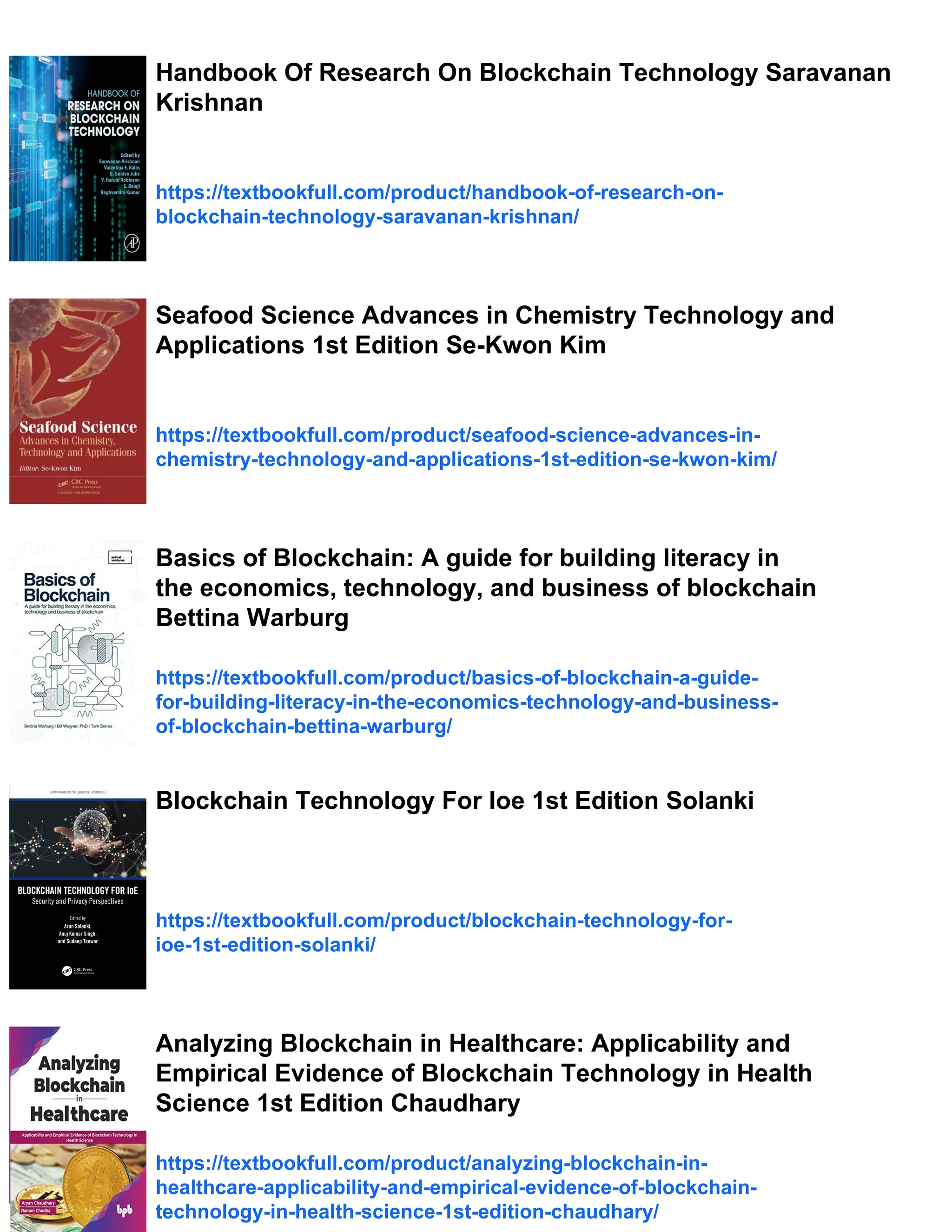 Handbook Of Research On Blockchain Technology Saravanan
Krishnan
https://textbookfull.com/product/handbook-of-research-on-
blockchain-technology-saravanan-krishnan/
Seafood Science Advances in Chemistry Technology and
Applications 1st Edition Se-Kwon Kim
https://textbookfull.com/product/seafood-science-advances-in-
chemistry-technology-and-applications-1st-edition-se-kwon-kim/
Basics of Blockchain: A guide for building literacy in
the economics, technology, and business of blockchain
Bettina Warburg
https://textbookfull.com/product/basics-of-blockchain-a-guide-
for-building-literacy-in-the-economics-technology-and-business-
of-blockchain-bettina-warburg/
Blockchain Technology For Ioe 1st Edition Solanki
https://textbookfull.com/product/blockchain-technology-for-
ioe-1st-edition-solanki/
Analyzing Blockchain in Healthcare: Applicability and
Empirical Evidence of Blockchain Technology in Health
Science 1st Edition Chaudhary
https://textbookfull.com/product/analyzing-blockchain-in-
healthcare-applicability-and-empirical-evidence-of-blockchain-
technology-in-health-science-1st-edition-chaudhary/
 