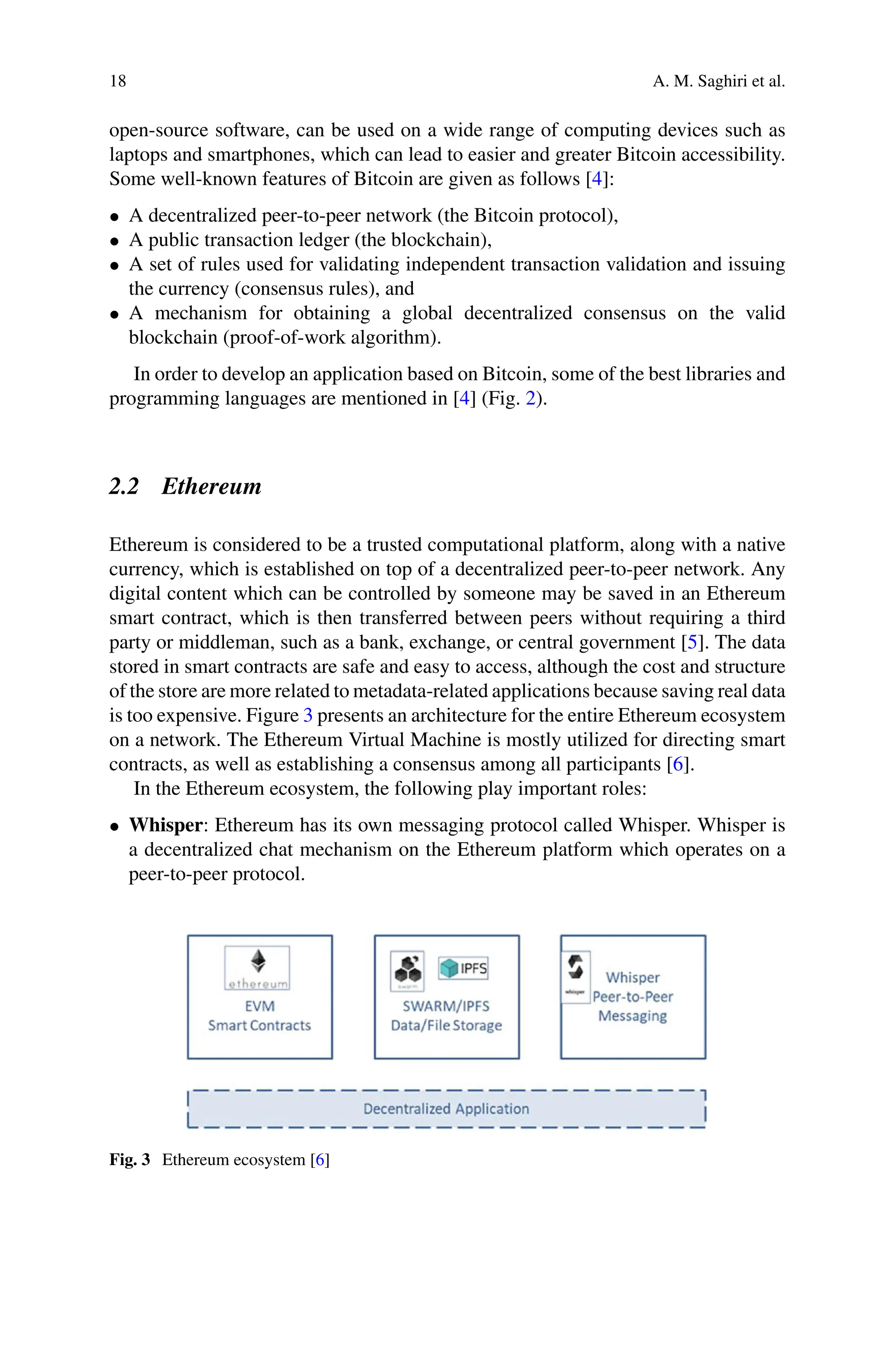 18 A. M. Saghiri et al.
open-source software, can be used on a wide range of computing devices such as
laptops and smartphones, which can lead to easier and greater Bitcoin accessibility.
Some well-known features of Bitcoin are given as follows [4]:
• A decentralized peer-to-peer network (the Bitcoin protocol),
• A public transaction ledger (the blockchain),
• A set of rules used for validating independent transaction validation and issuing
the currency (consensus rules), and
• A mechanism for obtaining a global decentralized consensus on the valid
blockchain (proof-of-work algorithm).
In order to develop an application based on Bitcoin, some of the best libraries and
programming languages are mentioned in [4] (Fig. 2).
2.2 Ethereum
Ethereum is considered to be a trusted computational platform, along with a native
currency, which is established on top of a decentralized peer-to-peer network. Any
digital content which can be controlled by someone may be saved in an Ethereum
smart contract, which is then transferred between peers without requiring a third
party or middleman, such as a bank, exchange, or central government [5]. The data
stored in smart contracts are safe and easy to access, although the cost and structure
of the store are more related to metadata-related applications because saving real data
is too expensive. Figure 3 presents an architecture for the entire Ethereum ecosystem
on a network. The Ethereum Virtual Machine is mostly utilized for directing smart
contracts, as well as establishing a consensus among all participants [6].
In the Ethereum ecosystem, the following play important roles:
• Whisper: Ethereum has its own messaging protocol called Whisper. Whisper is
a decentralized chat mechanism on the Ethereum platform which operates on a
peer-to-peer protocol.
Fig. 3 Ethereum ecosystem [6]
 