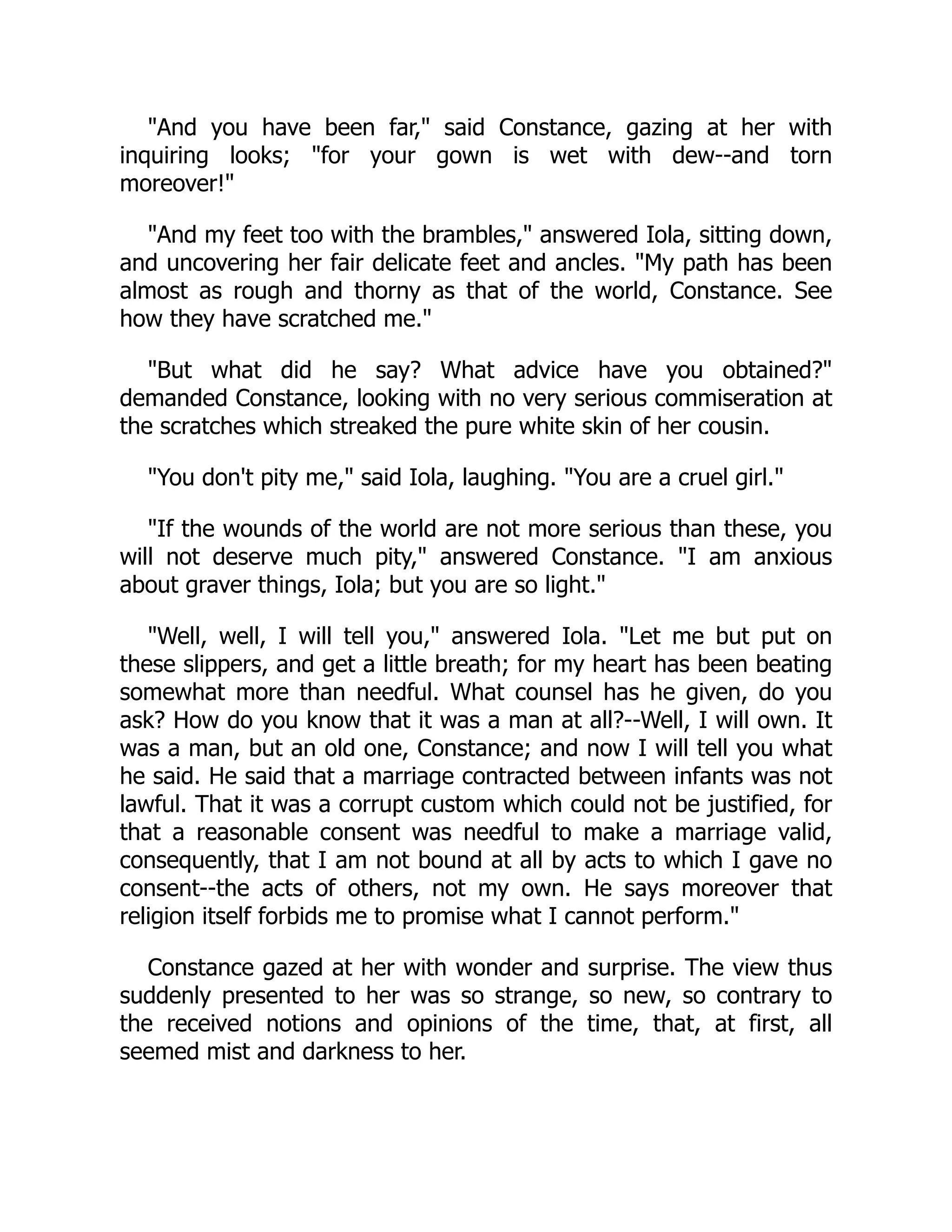 "And you have been far," said Constance, gazing at her with
inquiring looks; "for your gown is wet with dew--and torn
moreover!"
"And my feet too with the brambles," answered Iola, sitting down,
and uncovering her fair delicate feet and ancles. "My path has been
almost as rough and thorny as that of the world, Constance. See
how they have scratched me."
"But what did he say? What advice have you obtained?"
demanded Constance, looking with no very serious commiseration at
the scratches which streaked the pure white skin of her cousin.
"You don't pity me," said Iola, laughing. "You are a cruel girl."
"If the wounds of the world are not more serious than these, you
will not deserve much pity," answered Constance. "I am anxious
about graver things, Iola; but you are so light."
"Well, well, I will tell you," answered Iola. "Let me but put on
these slippers, and get a little breath; for my heart has been beating
somewhat more than needful. What counsel has he given, do you
ask? How do you know that it was a man at all?--Well, I will own. It
was a man, but an old one, Constance; and now I will tell you what
he said. He said that a marriage contracted between infants was not
lawful. That it was a corrupt custom which could not be justified, for
that a reasonable consent was needful to make a marriage valid,
consequently, that I am not bound at all by acts to which I gave no
consent--the acts of others, not my own. He says moreover that
religion itself forbids me to promise what I cannot perform."
Constance gazed at her with wonder and surprise. The view thus
suddenly presented to her was so strange, so new, so contrary to
the received notions and opinions of the time, that, at first, all
seemed mist and darkness to her.
 