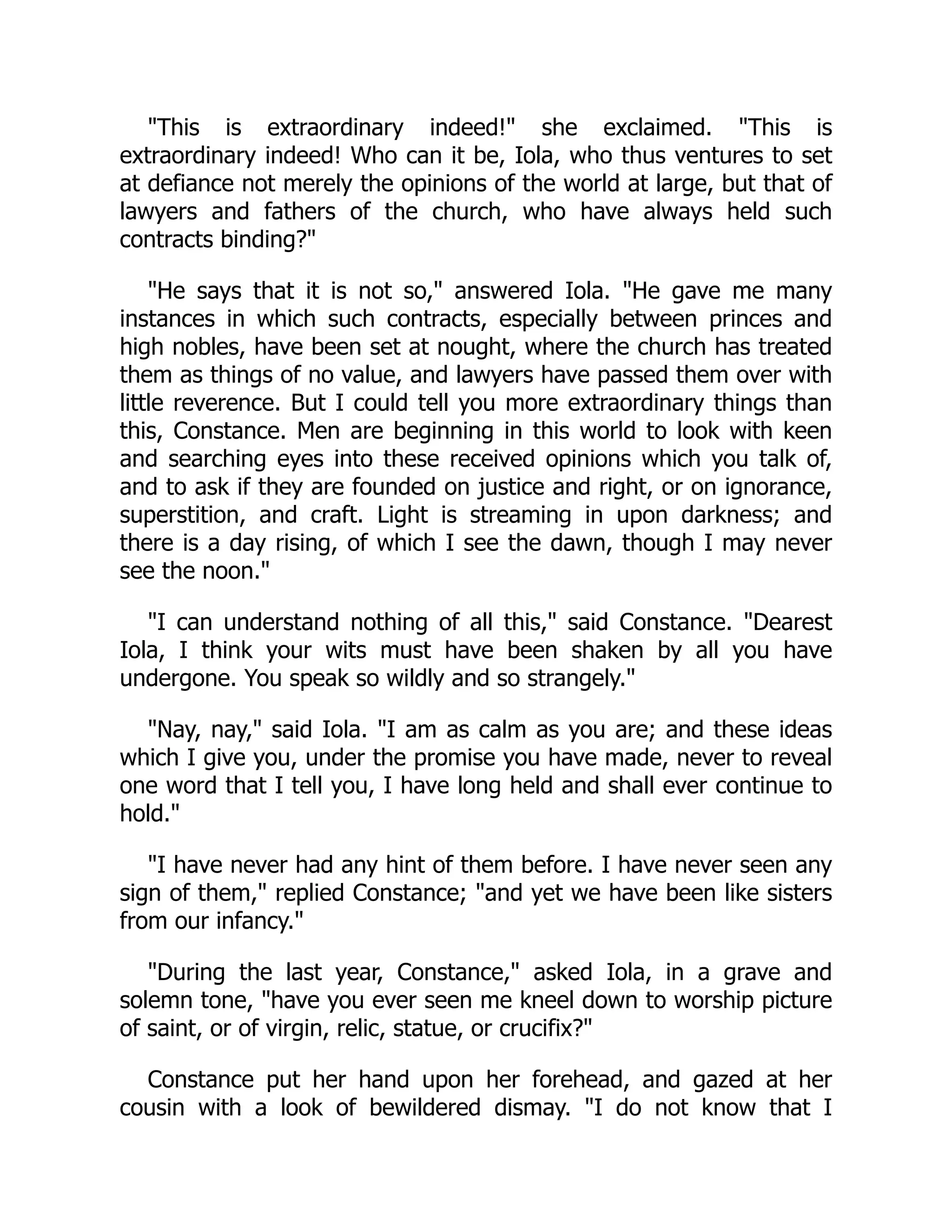 "This is extraordinary indeed!" she exclaimed. "This is
extraordinary indeed! Who can it be, Iola, who thus ventures to set
at defiance not merely the opinions of the world at large, but that of
lawyers and fathers of the church, who have always held such
contracts binding?"
"He says that it is not so," answered Iola. "He gave me many
instances in which such contracts, especially between princes and
high nobles, have been set at nought, where the church has treated
them as things of no value, and lawyers have passed them over with
little reverence. But I could tell you more extraordinary things than
this, Constance. Men are beginning in this world to look with keen
and searching eyes into these received opinions which you talk of,
and to ask if they are founded on justice and right, or on ignorance,
superstition, and craft. Light is streaming in upon darkness; and
there is a day rising, of which I see the dawn, though I may never
see the noon."
"I can understand nothing of all this," said Constance. "Dearest
Iola, I think your wits must have been shaken by all you have
undergone. You speak so wildly and so strangely."
"Nay, nay," said Iola. "I am as calm as you are; and these ideas
which I give you, under the promise you have made, never to reveal
one word that I tell you, I have long held and shall ever continue to
hold."
"I have never had any hint of them before. I have never seen any
sign of them," replied Constance; "and yet we have been like sisters
from our infancy."
"During the last year, Constance," asked Iola, in a grave and
solemn tone, "have you ever seen me kneel down to worship picture
of saint, or of virgin, relic, statue, or crucifix?"
Constance put her hand upon her forehead, and gazed at her
cousin with a look of bewildered dismay. "I do not know that I
 