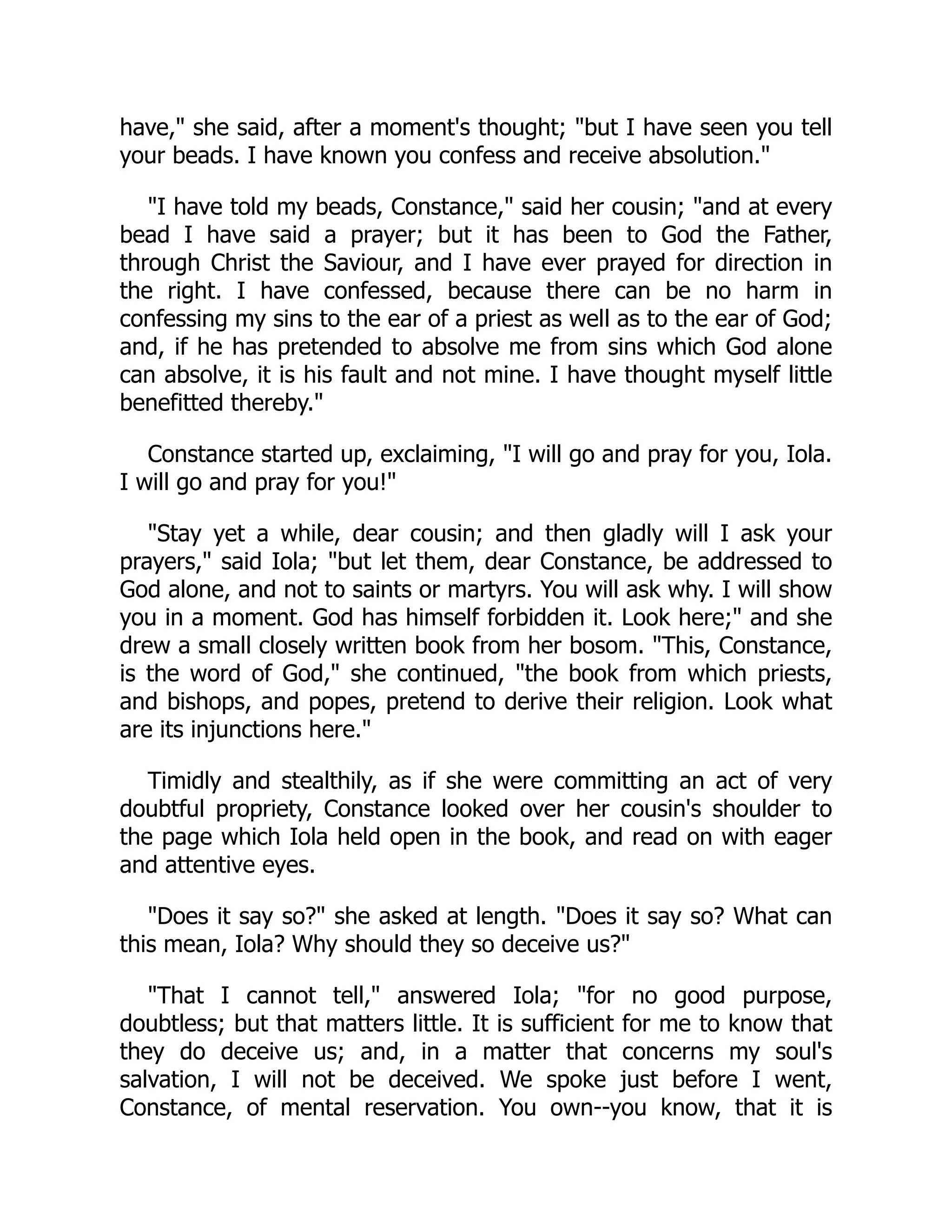 have," she said, after a moment's thought; "but I have seen you tell
your beads. I have known you confess and receive absolution."
"I have told my beads, Constance," said her cousin; "and at every
bead I have said a prayer; but it has been to God the Father,
through Christ the Saviour, and I have ever prayed for direction in
the right. I have confessed, because there can be no harm in
confessing my sins to the ear of a priest as well as to the ear of God;
and, if he has pretended to absolve me from sins which God alone
can absolve, it is his fault and not mine. I have thought myself little
benefitted thereby."
Constance started up, exclaiming, "I will go and pray for you, Iola.
I will go and pray for you!"
"Stay yet a while, dear cousin; and then gladly will I ask your
prayers," said Iola; "but let them, dear Constance, be addressed to
God alone, and not to saints or martyrs. You will ask why. I will show
you in a moment. God has himself forbidden it. Look here;" and she
drew a small closely written book from her bosom. "This, Constance,
is the word of God," she continued, "the book from which priests,
and bishops, and popes, pretend to derive their religion. Look what
are its injunctions here."
Timidly and stealthily, as if she were committing an act of very
doubtful propriety, Constance looked over her cousin's shoulder to
the page which Iola held open in the book, and read on with eager
and attentive eyes.
"Does it say so?" she asked at length. "Does it say so? What can
this mean, Iola? Why should they so deceive us?"
"That I cannot tell," answered Iola; "for no good purpose,
doubtless; but that matters little. It is sufficient for me to know that
they do deceive us; and, in a matter that concerns my soul's
salvation, I will not be deceived. We spoke just before I went,
Constance, of mental reservation. You own--you know, that it is
 