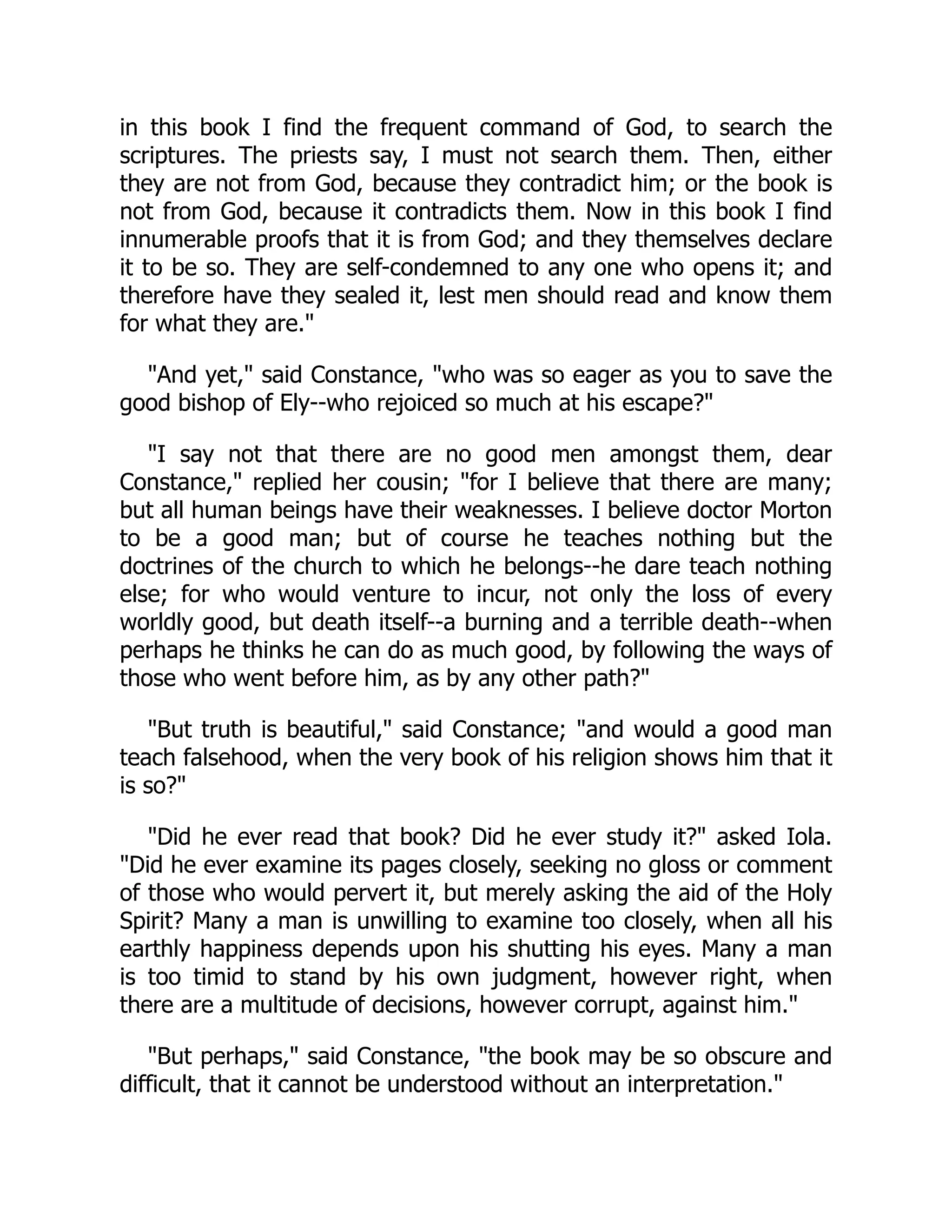 in this book I find the frequent command of God, to search the
scriptures. The priests say, I must not search them. Then, either
they are not from God, because they contradict him; or the book is
not from God, because it contradicts them. Now in this book I find
innumerable proofs that it is from God; and they themselves declare
it to be so. They are self-condemned to any one who opens it; and
therefore have they sealed it, lest men should read and know them
for what they are."
"And yet," said Constance, "who was so eager as you to save the
good bishop of Ely--who rejoiced so much at his escape?"
"I say not that there are no good men amongst them, dear
Constance," replied her cousin; "for I believe that there are many;
but all human beings have their weaknesses. I believe doctor Morton
to be a good man; but of course he teaches nothing but the
doctrines of the church to which he belongs--he dare teach nothing
else; for who would venture to incur, not only the loss of every
worldly good, but death itself--a burning and a terrible death--when
perhaps he thinks he can do as much good, by following the ways of
those who went before him, as by any other path?"
"But truth is beautiful," said Constance; "and would a good man
teach falsehood, when the very book of his religion shows him that it
is so?"
"Did he ever read that book? Did he ever study it?" asked Iola.
"Did he ever examine its pages closely, seeking no gloss or comment
of those who would pervert it, but merely asking the aid of the Holy
Spirit? Many a man is unwilling to examine too closely, when all his
earthly happiness depends upon his shutting his eyes. Many a man
is too timid to stand by his own judgment, however right, when
there are a multitude of decisions, however corrupt, against him."
"But perhaps," said Constance, "the book may be so obscure and
difficult, that it cannot be understood without an interpretation."
 