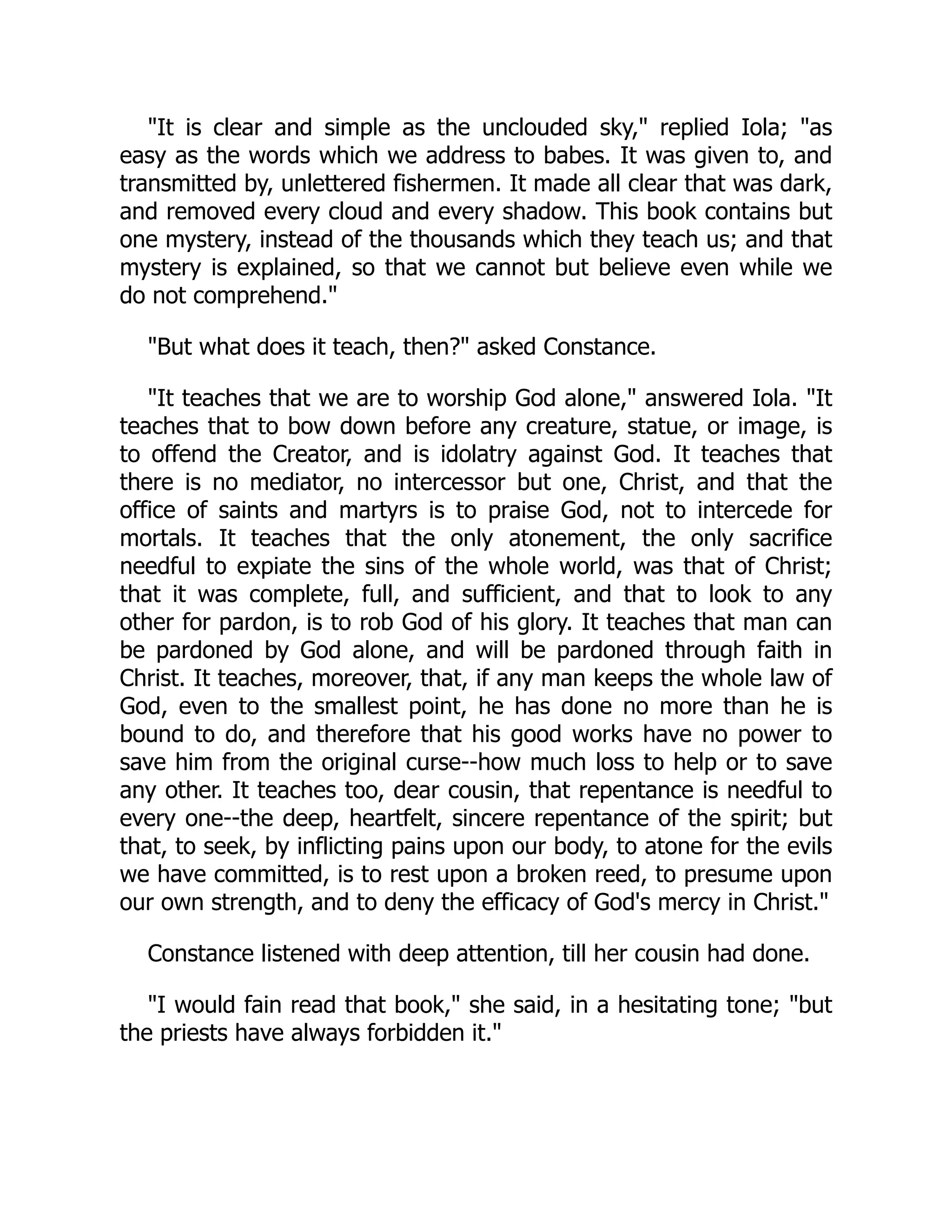 "It is clear and simple as the unclouded sky," replied Iola; "as
easy as the words which we address to babes. It was given to, and
transmitted by, unlettered fishermen. It made all clear that was dark,
and removed every cloud and every shadow. This book contains but
one mystery, instead of the thousands which they teach us; and that
mystery is explained, so that we cannot but believe even while we
do not comprehend."
"But what does it teach, then?" asked Constance.
"It teaches that we are to worship God alone," answered Iola. "It
teaches that to bow down before any creature, statue, or image, is
to offend the Creator, and is idolatry against God. It teaches that
there is no mediator, no intercessor but one, Christ, and that the
office of saints and martyrs is to praise God, not to intercede for
mortals. It teaches that the only atonement, the only sacrifice
needful to expiate the sins of the whole world, was that of Christ;
that it was complete, full, and sufficient, and that to look to any
other for pardon, is to rob God of his glory. It teaches that man can
be pardoned by God alone, and will be pardoned through faith in
Christ. It teaches, moreover, that, if any man keeps the whole law of
God, even to the smallest point, he has done no more than he is
bound to do, and therefore that his good works have no power to
save him from the original curse--how much loss to help or to save
any other. It teaches too, dear cousin, that repentance is needful to
every one--the deep, heartfelt, sincere repentance of the spirit; but
that, to seek, by inflicting pains upon our body, to atone for the evils
we have committed, is to rest upon a broken reed, to presume upon
our own strength, and to deny the efficacy of God's mercy in Christ."
Constance listened with deep attention, till her cousin had done.
"I would fain read that book," she said, in a hesitating tone; "but
the priests have always forbidden it."
 